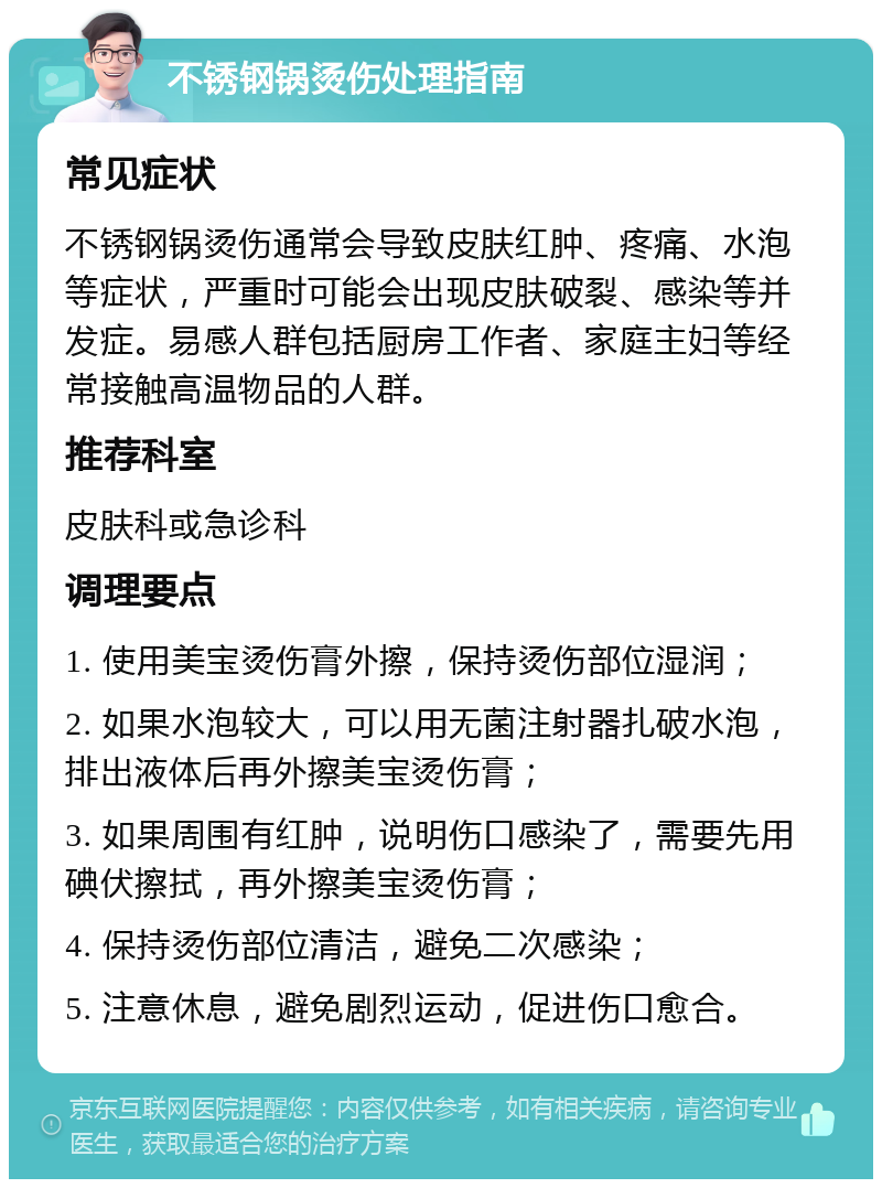 不锈钢锅烫伤处理指南 常见症状 不锈钢锅烫伤通常会导致皮肤红肿、疼痛、水泡等症状，严重时可能会出现皮肤破裂、感染等并发症。易感人群包括厨房工作者、家庭主妇等经常接触高温物品的人群。 推荐科室 皮肤科或急诊科 调理要点 1. 使用美宝烫伤膏外擦，保持烫伤部位湿润； 2. 如果水泡较大，可以用无菌注射器扎破水泡，排出液体后再外擦美宝烫伤膏； 3. 如果周围有红肿，说明伤口感染了，需要先用碘伏擦拭，再外擦美宝烫伤膏； 4. 保持烫伤部位清洁，避免二次感染； 5. 注意休息，避免剧烈运动，促进伤口愈合。