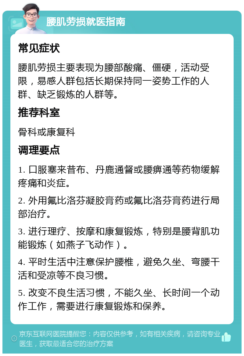 腰肌劳损就医指南 常见症状 腰肌劳损主要表现为腰部酸痛、僵硬，活动受限，易感人群包括长期保持同一姿势工作的人群、缺乏锻炼的人群等。 推荐科室 骨科或康复科 调理要点 1. 口服塞来昔布、丹鹿通督或腰痹通等药物缓解疼痛和炎症。 2. 外用氟比洛芬凝胶膏药或氟比洛芬膏药进行局部治疗。 3. 进行理疗、按摩和康复锻炼，特别是腰背肌功能锻炼（如燕子飞动作）。 4. 平时生活中注意保护腰椎，避免久坐、弯腰干活和受凉等不良习惯。 5. 改变不良生活习惯，不能久坐、长时间一个动作工作，需要进行康复锻炼和保养。