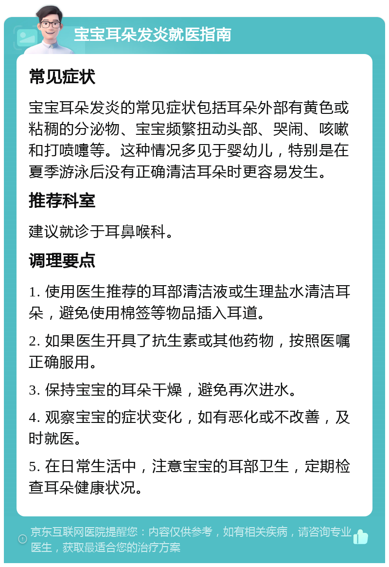 宝宝耳朵发炎就医指南 常见症状 宝宝耳朵发炎的常见症状包括耳朵外部有黄色或粘稠的分泌物、宝宝频繁扭动头部、哭闹、咳嗽和打喷嚏等。这种情况多见于婴幼儿，特别是在夏季游泳后没有正确清洁耳朵时更容易发生。 推荐科室 建议就诊于耳鼻喉科。 调理要点 1. 使用医生推荐的耳部清洁液或生理盐水清洁耳朵，避免使用棉签等物品插入耳道。 2. 如果医生开具了抗生素或其他药物，按照医嘱正确服用。 3. 保持宝宝的耳朵干燥，避免再次进水。 4. 观察宝宝的症状变化，如有恶化或不改善，及时就医。 5. 在日常生活中，注意宝宝的耳部卫生，定期检查耳朵健康状况。