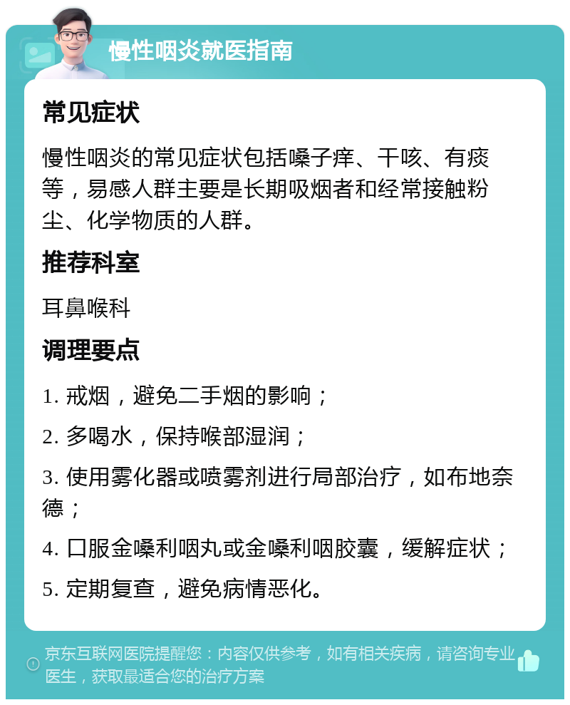 慢性咽炎就医指南 常见症状 慢性咽炎的常见症状包括嗓子痒、干咳、有痰等，易感人群主要是长期吸烟者和经常接触粉尘、化学物质的人群。 推荐科室 耳鼻喉科 调理要点 1. 戒烟，避免二手烟的影响； 2. 多喝水，保持喉部湿润； 3. 使用雾化器或喷雾剂进行局部治疗，如布地奈德； 4. 口服金嗓利咽丸或金嗓利咽胶囊，缓解症状； 5. 定期复查，避免病情恶化。