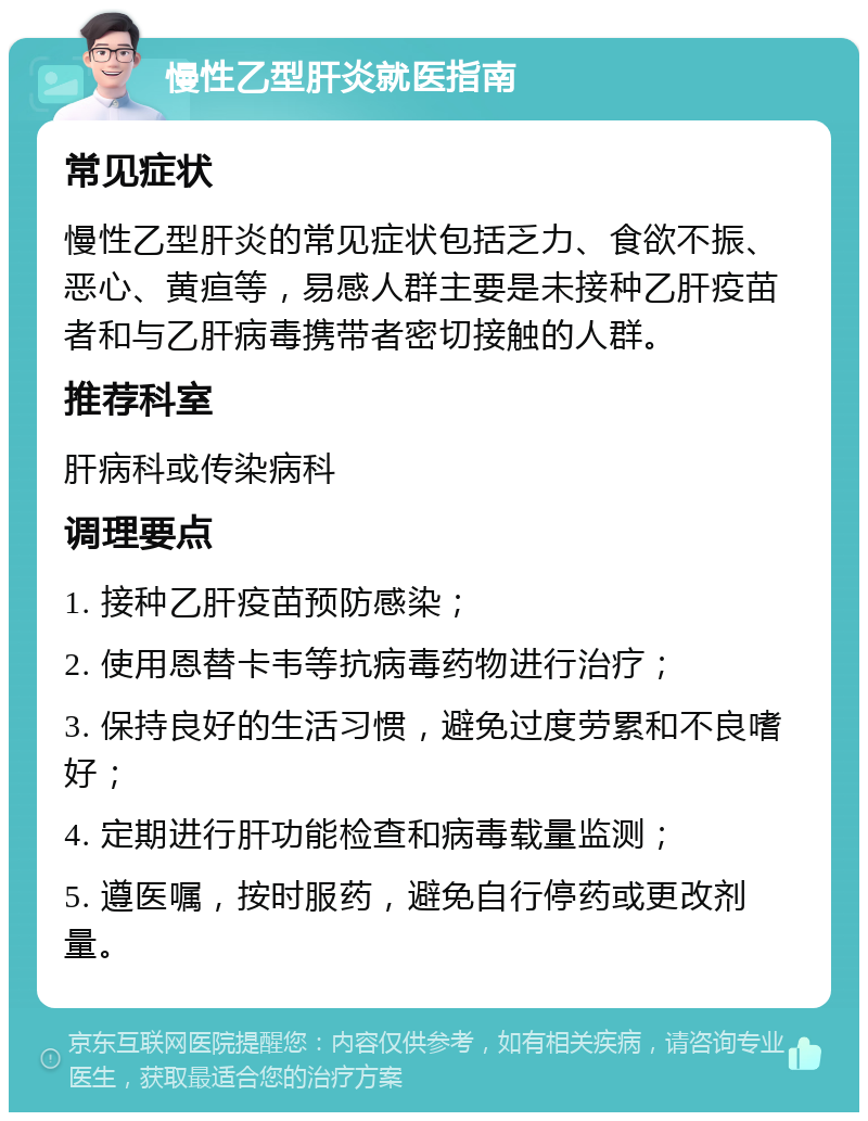 慢性乙型肝炎就医指南 常见症状 慢性乙型肝炎的常见症状包括乏力、食欲不振、恶心、黄疸等，易感人群主要是未接种乙肝疫苗者和与乙肝病毒携带者密切接触的人群。 推荐科室 肝病科或传染病科 调理要点 1. 接种乙肝疫苗预防感染； 2. 使用恩替卡韦等抗病毒药物进行治疗； 3. 保持良好的生活习惯，避免过度劳累和不良嗜好； 4. 定期进行肝功能检查和病毒载量监测； 5. 遵医嘱，按时服药，避免自行停药或更改剂量。