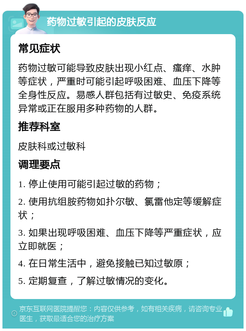 药物过敏引起的皮肤反应 常见症状 药物过敏可能导致皮肤出现小红点、瘙痒、水肿等症状，严重时可能引起呼吸困难、血压下降等全身性反应。易感人群包括有过敏史、免疫系统异常或正在服用多种药物的人群。 推荐科室 皮肤科或过敏科 调理要点 1. 停止使用可能引起过敏的药物； 2. 使用抗组胺药物如扑尔敏、氯雷他定等缓解症状； 3. 如果出现呼吸困难、血压下降等严重症状，应立即就医； 4. 在日常生活中，避免接触已知过敏原； 5. 定期复查，了解过敏情况的变化。