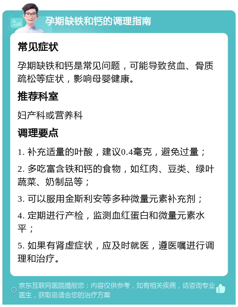 孕期缺铁和钙的调理指南 常见症状 孕期缺铁和钙是常见问题，可能导致贫血、骨质疏松等症状，影响母婴健康。 推荐科室 妇产科或营养科 调理要点 1. 补充适量的叶酸，建议0.4毫克，避免过量； 2. 多吃富含铁和钙的食物，如红肉、豆类、绿叶蔬菜、奶制品等； 3. 可以服用金斯利安等多种微量元素补充剂； 4. 定期进行产检，监测血红蛋白和微量元素水平； 5. 如果有肾虚症状，应及时就医，遵医嘱进行调理和治疗。