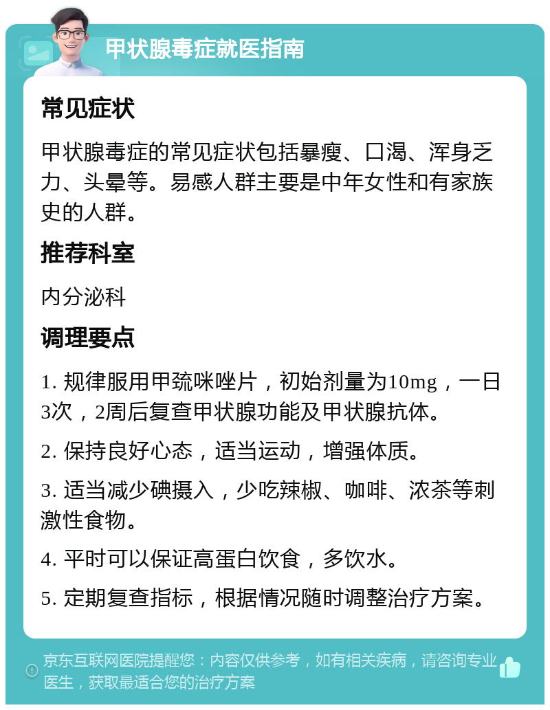 甲状腺毒症就医指南 常见症状 甲状腺毒症的常见症状包括暴瘦、口渴、浑身乏力、头晕等。易感人群主要是中年女性和有家族史的人群。 推荐科室 内分泌科 调理要点 1. 规律服用甲巯咪唑片，初始剂量为10mg，一日3次，2周后复查甲状腺功能及甲状腺抗体。 2. 保持良好心态，适当运动，增强体质。 3. 适当减少碘摄入，少吃辣椒、咖啡、浓茶等刺激性食物。 4. 平时可以保证高蛋白饮食，多饮水。 5. 定期复查指标，根据情况随时调整治疗方案。