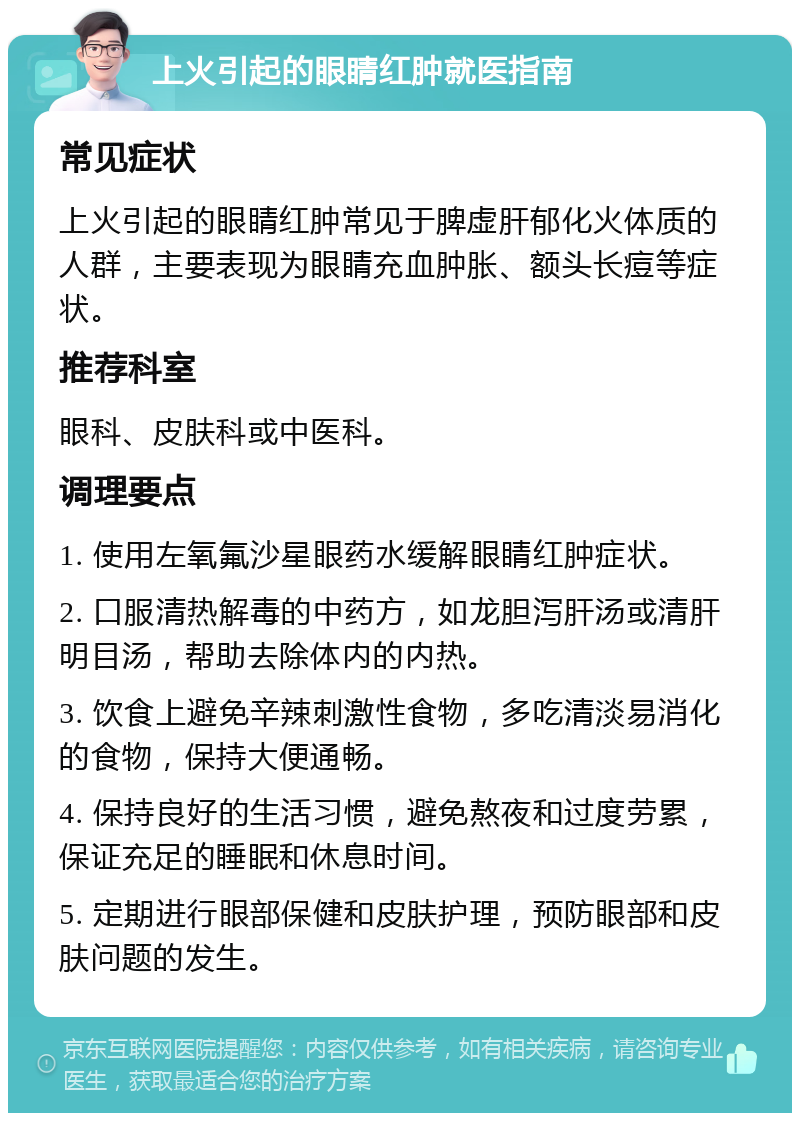 上火引起的眼睛红肿就医指南 常见症状 上火引起的眼睛红肿常见于脾虚肝郁化火体质的人群，主要表现为眼睛充血肿胀、额头长痘等症状。 推荐科室 眼科、皮肤科或中医科。 调理要点 1. 使用左氧氟沙星眼药水缓解眼睛红肿症状。 2. 口服清热解毒的中药方，如龙胆泻肝汤或清肝明目汤，帮助去除体内的内热。 3. 饮食上避免辛辣刺激性食物，多吃清淡易消化的食物，保持大便通畅。 4. 保持良好的生活习惯，避免熬夜和过度劳累，保证充足的睡眠和休息时间。 5. 定期进行眼部保健和皮肤护理，预防眼部和皮肤问题的发生。