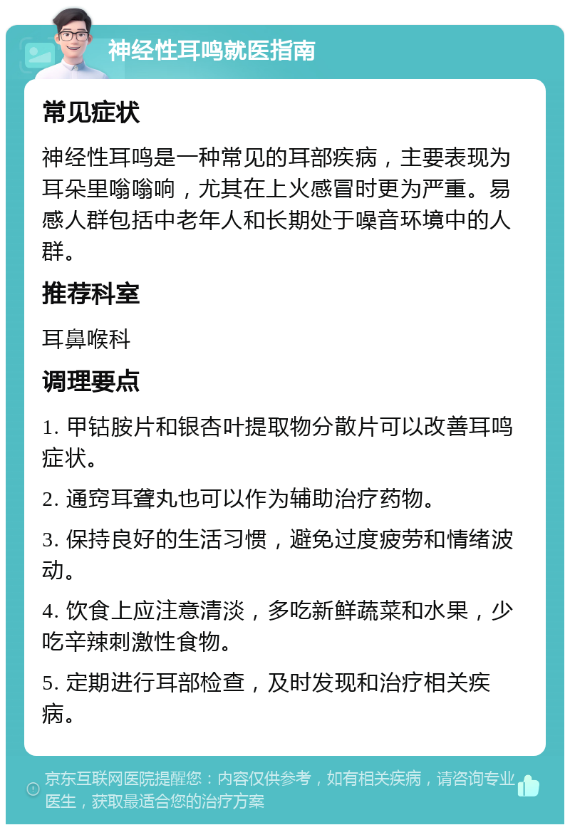 神经性耳鸣就医指南 常见症状 神经性耳鸣是一种常见的耳部疾病，主要表现为耳朵里嗡嗡响，尤其在上火感冒时更为严重。易感人群包括中老年人和长期处于噪音环境中的人群。 推荐科室 耳鼻喉科 调理要点 1. 甲钴胺片和银杏叶提取物分散片可以改善耳鸣症状。 2. 通窍耳聋丸也可以作为辅助治疗药物。 3. 保持良好的生活习惯，避免过度疲劳和情绪波动。 4. 饮食上应注意清淡，多吃新鲜蔬菜和水果，少吃辛辣刺激性食物。 5. 定期进行耳部检查，及时发现和治疗相关疾病。