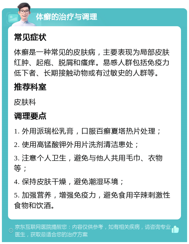 体癣的治疗与调理 常见症状 体癣是一种常见的皮肤病，主要表现为局部皮肤红肿、起疱、脱屑和瘙痒。易感人群包括免疫力低下者、长期接触动物或有过敏史的人群等。 推荐科室 皮肤科 调理要点 1. 外用派瑞松乳膏，口服百癣夏塔热片处理； 2. 使用高锰酸钾外用片洗剂清洁患处； 3. 注意个人卫生，避免与他人共用毛巾、衣物等； 4. 保持皮肤干燥，避免潮湿环境； 5. 加强营养，增强免疫力，避免食用辛辣刺激性食物和饮酒。