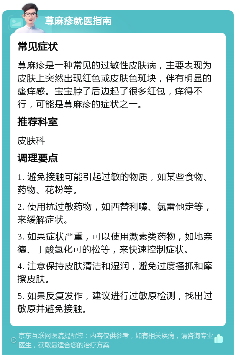 荨麻疹就医指南 常见症状 荨麻疹是一种常见的过敏性皮肤病，主要表现为皮肤上突然出现红色或皮肤色斑块，伴有明显的瘙痒感。宝宝脖子后边起了很多红包，痒得不行，可能是荨麻疹的症状之一。 推荐科室 皮肤科 调理要点 1. 避免接触可能引起过敏的物质，如某些食物、药物、花粉等。 2. 使用抗过敏药物，如西替利嗪、氯雷他定等，来缓解症状。 3. 如果症状严重，可以使用激素类药物，如地奈德、丁酸氢化可的松等，来快速控制症状。 4. 注意保持皮肤清洁和湿润，避免过度搔抓和摩擦皮肤。 5. 如果反复发作，建议进行过敏原检测，找出过敏原并避免接触。