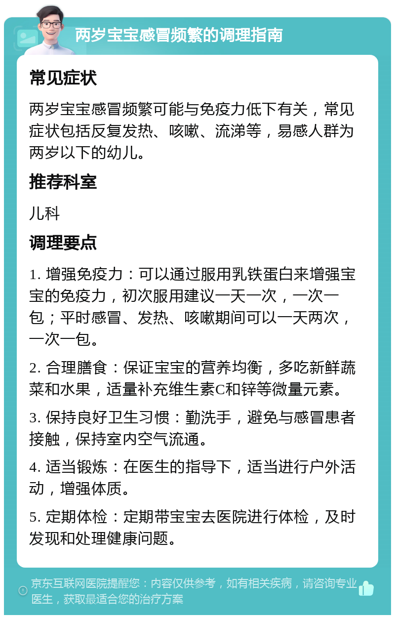 两岁宝宝感冒频繁的调理指南 常见症状 两岁宝宝感冒频繁可能与免疫力低下有关，常见症状包括反复发热、咳嗽、流涕等，易感人群为两岁以下的幼儿。 推荐科室 儿科 调理要点 1. 增强免疫力：可以通过服用乳铁蛋白来增强宝宝的免疫力，初次服用建议一天一次，一次一包；平时感冒、发热、咳嗽期间可以一天两次，一次一包。 2. 合理膳食：保证宝宝的营养均衡，多吃新鲜蔬菜和水果，适量补充维生素C和锌等微量元素。 3. 保持良好卫生习惯：勤洗手，避免与感冒患者接触，保持室内空气流通。 4. 适当锻炼：在医生的指导下，适当进行户外活动，增强体质。 5. 定期体检：定期带宝宝去医院进行体检，及时发现和处理健康问题。