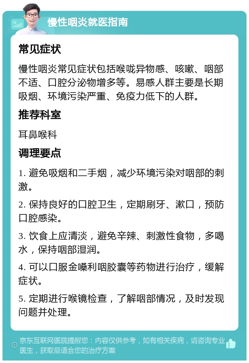 慢性咽炎就医指南 常见症状 慢性咽炎常见症状包括喉咙异物感、咳嗽、咽部不适、口腔分泌物增多等。易感人群主要是长期吸烟、环境污染严重、免疫力低下的人群。 推荐科室 耳鼻喉科 调理要点 1. 避免吸烟和二手烟，减少环境污染对咽部的刺激。 2. 保持良好的口腔卫生，定期刷牙、漱口，预防口腔感染。 3. 饮食上应清淡，避免辛辣、刺激性食物，多喝水，保持咽部湿润。 4. 可以口服金嗓利咽胶囊等药物进行治疗，缓解症状。 5. 定期进行喉镜检查，了解咽部情况，及时发现问题并处理。