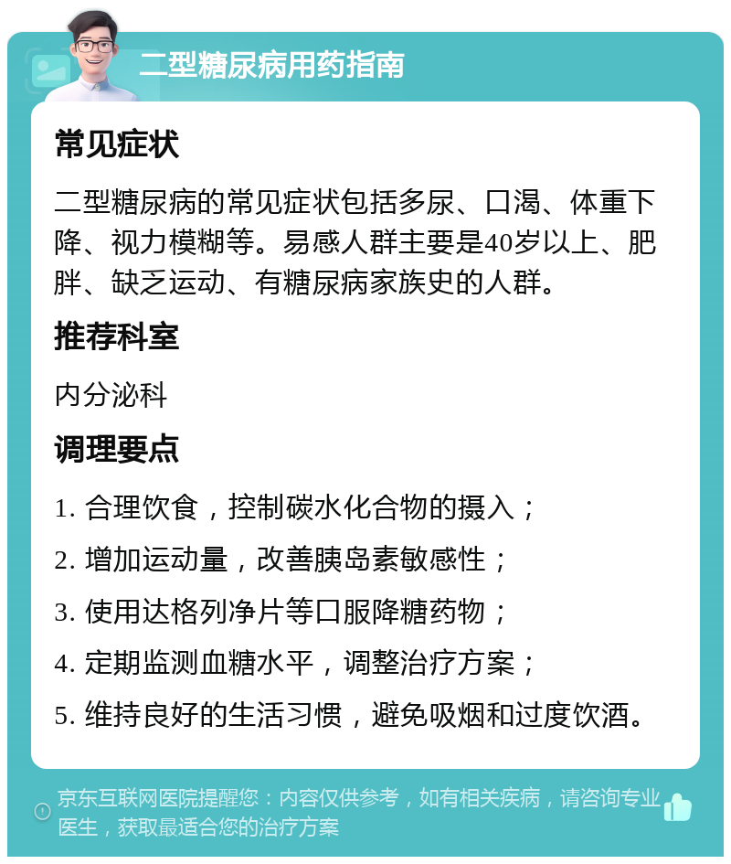 二型糖尿病用药指南 常见症状 二型糖尿病的常见症状包括多尿、口渴、体重下降、视力模糊等。易感人群主要是40岁以上、肥胖、缺乏运动、有糖尿病家族史的人群。 推荐科室 内分泌科 调理要点 1. 合理饮食，控制碳水化合物的摄入； 2. 增加运动量，改善胰岛素敏感性； 3. 使用达格列净片等口服降糖药物； 4. 定期监测血糖水平，调整治疗方案； 5. 维持良好的生活习惯，避免吸烟和过度饮酒。