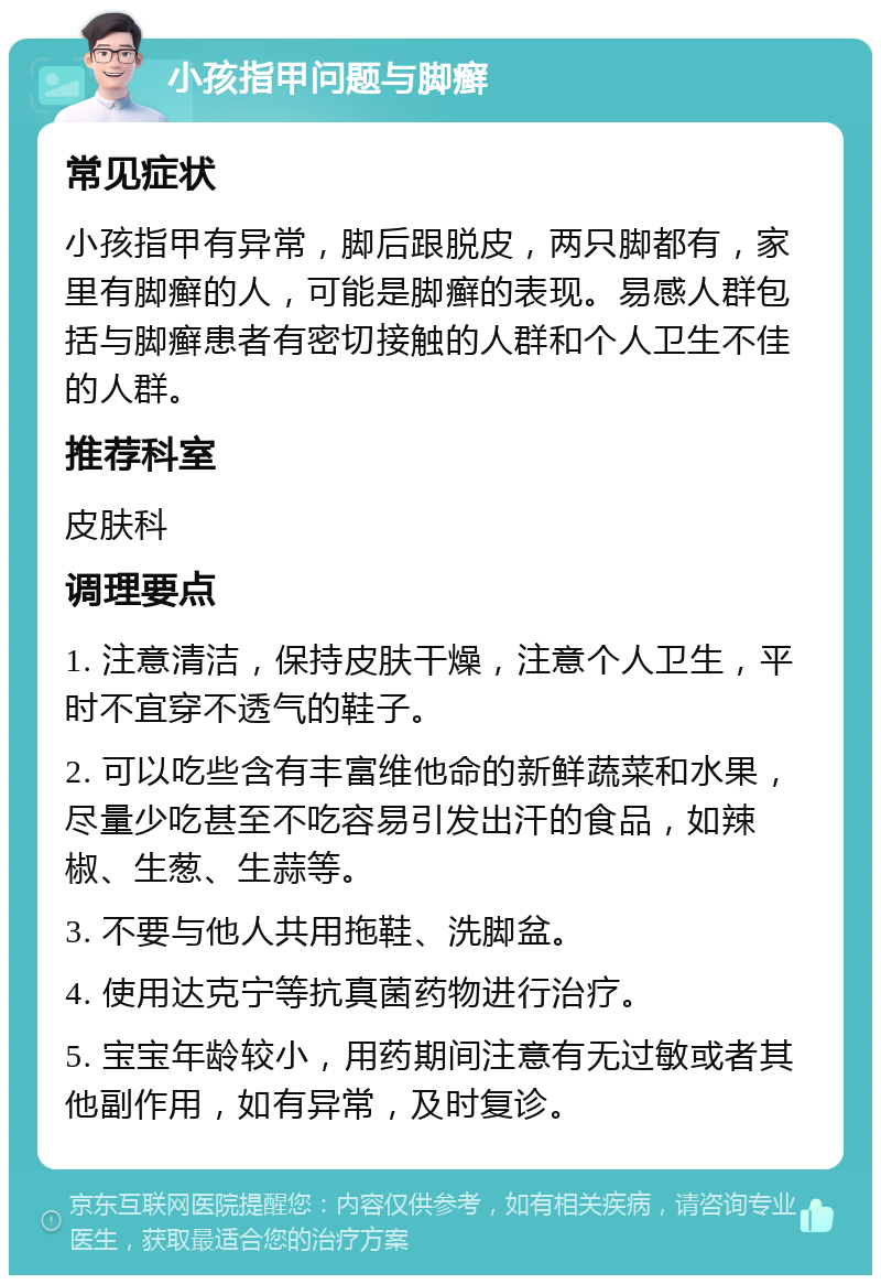 小孩指甲问题与脚癣 常见症状 小孩指甲有异常，脚后跟脱皮，两只脚都有，家里有脚癣的人，可能是脚癣的表现。易感人群包括与脚癣患者有密切接触的人群和个人卫生不佳的人群。 推荐科室 皮肤科 调理要点 1. 注意清洁，保持皮肤干燥，注意个人卫生，平时不宜穿不透气的鞋子。 2. 可以吃些含有丰富维他命的新鲜蔬菜和水果，尽量少吃甚至不吃容易引发出汗的食品，如辣椒、生葱、生蒜等。 3. 不要与他人共用拖鞋、洗脚盆。 4. 使用达克宁等抗真菌药物进行治疗。 5. 宝宝年龄较小，用药期间注意有无过敏或者其他副作用，如有异常，及时复诊。