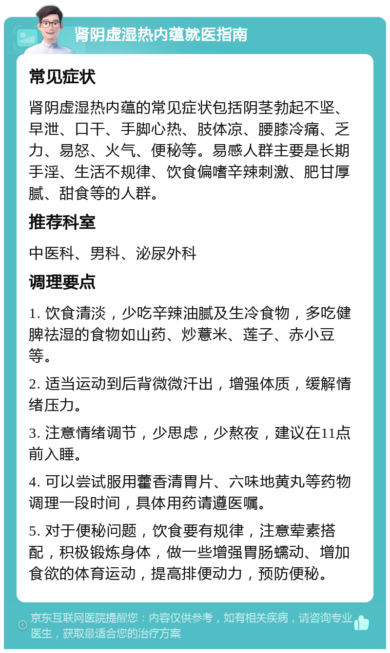 肾阴虚湿热内蕴就医指南 常见症状 肾阴虚湿热内蕴的常见症状包括阴茎勃起不坚、早泄、口干、手脚心热、肢体凉、腰膝冷痛、乏力、易怒、火气、便秘等。易感人群主要是长期手淫、生活不规律、饮食偏嗜辛辣刺激、肥甘厚腻、甜食等的人群。 推荐科室 中医科、男科、泌尿外科 调理要点 1. 饮食清淡，少吃辛辣油腻及生冷食物，多吃健脾祛湿的食物如山药、炒薏米、莲子、赤小豆等。 2. 适当运动到后背微微汗出，增强体质，缓解情绪压力。 3. 注意情绪调节，少思虑，少熬夜，建议在11点前入睡。 4. 可以尝试服用藿香清胃片、六味地黄丸等药物调理一段时间，具体用药请遵医嘱。 5. 对于便秘问题，饮食要有规律，注意荤素搭配，积极锻炼身体，做一些增强胃肠蠕动、增加食欲的体育运动，提高排便动力，预防便秘。