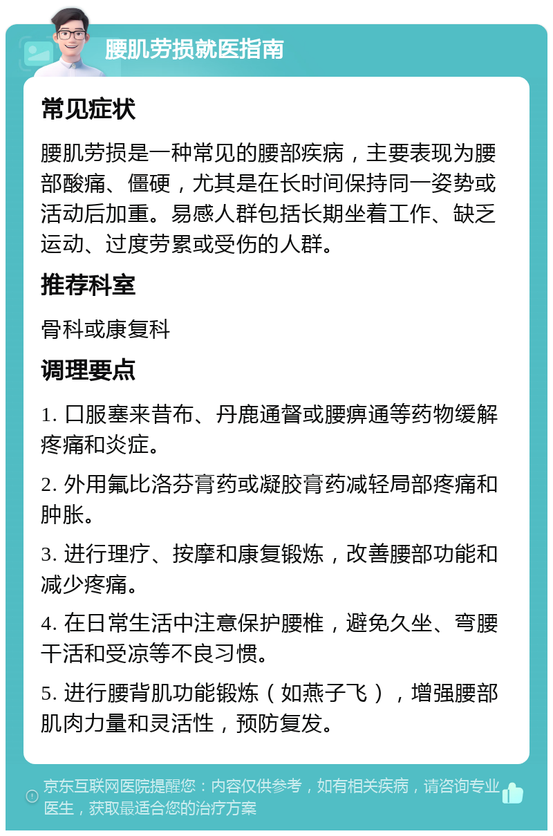 腰肌劳损就医指南 常见症状 腰肌劳损是一种常见的腰部疾病，主要表现为腰部酸痛、僵硬，尤其是在长时间保持同一姿势或活动后加重。易感人群包括长期坐着工作、缺乏运动、过度劳累或受伤的人群。 推荐科室 骨科或康复科 调理要点 1. 口服塞来昔布、丹鹿通督或腰痹通等药物缓解疼痛和炎症。 2. 外用氟比洛芬膏药或凝胶膏药减轻局部疼痛和肿胀。 3. 进行理疗、按摩和康复锻炼，改善腰部功能和减少疼痛。 4. 在日常生活中注意保护腰椎，避免久坐、弯腰干活和受凉等不良习惯。 5. 进行腰背肌功能锻炼（如燕子飞），增强腰部肌肉力量和灵活性，预防复发。