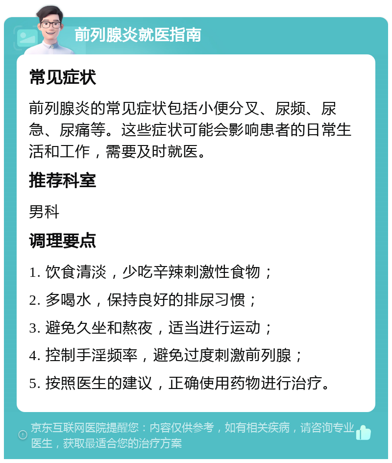 前列腺炎就医指南 常见症状 前列腺炎的常见症状包括小便分叉、尿频、尿急、尿痛等。这些症状可能会影响患者的日常生活和工作，需要及时就医。 推荐科室 男科 调理要点 1. 饮食清淡，少吃辛辣刺激性食物； 2. 多喝水，保持良好的排尿习惯； 3. 避免久坐和熬夜，适当进行运动； 4. 控制手淫频率，避免过度刺激前列腺； 5. 按照医生的建议，正确使用药物进行治疗。