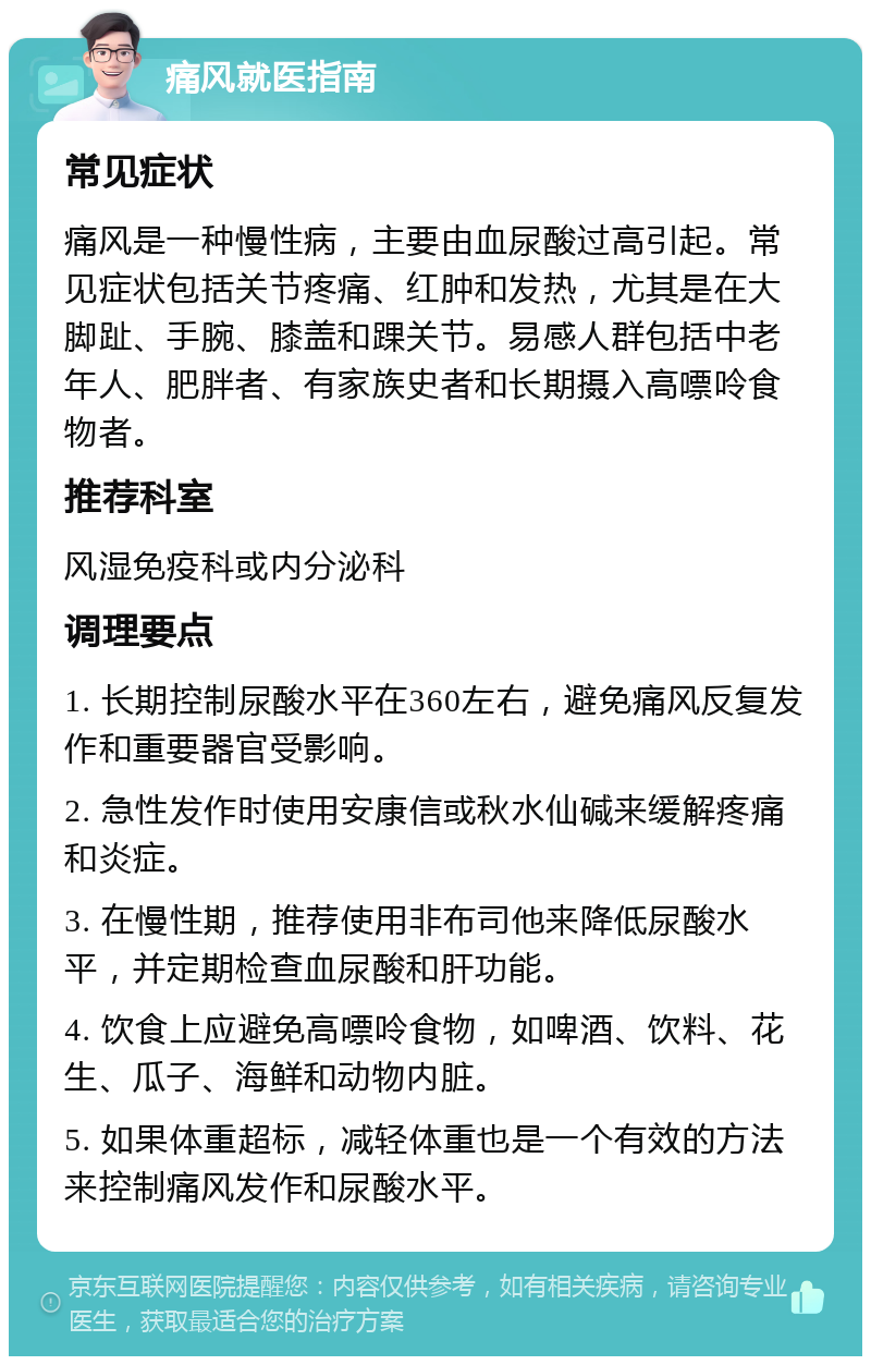 痛风就医指南 常见症状 痛风是一种慢性病，主要由血尿酸过高引起。常见症状包括关节疼痛、红肿和发热，尤其是在大脚趾、手腕、膝盖和踝关节。易感人群包括中老年人、肥胖者、有家族史者和长期摄入高嘌呤食物者。 推荐科室 风湿免疫科或内分泌科 调理要点 1. 长期控制尿酸水平在360左右，避免痛风反复发作和重要器官受影响。 2. 急性发作时使用安康信或秋水仙碱来缓解疼痛和炎症。 3. 在慢性期，推荐使用非布司他来降低尿酸水平，并定期检查血尿酸和肝功能。 4. 饮食上应避免高嘌呤食物，如啤酒、饮料、花生、瓜子、海鲜和动物内脏。 5. 如果体重超标，减轻体重也是一个有效的方法来控制痛风发作和尿酸水平。