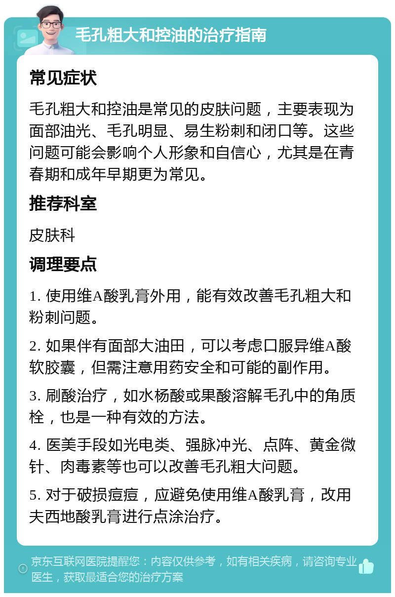 毛孔粗大和控油的治疗指南 常见症状 毛孔粗大和控油是常见的皮肤问题，主要表现为面部油光、毛孔明显、易生粉刺和闭口等。这些问题可能会影响个人形象和自信心，尤其是在青春期和成年早期更为常见。 推荐科室 皮肤科 调理要点 1. 使用维A酸乳膏外用，能有效改善毛孔粗大和粉刺问题。 2. 如果伴有面部大油田，可以考虑口服异维A酸软胶囊，但需注意用药安全和可能的副作用。 3. 刷酸治疗，如水杨酸或果酸溶解毛孔中的角质栓，也是一种有效的方法。 4. 医美手段如光电类、强脉冲光、点阵、黄金微针、肉毒素等也可以改善毛孔粗大问题。 5. 对于破损痘痘，应避免使用维A酸乳膏，改用夫西地酸乳膏进行点涂治疗。