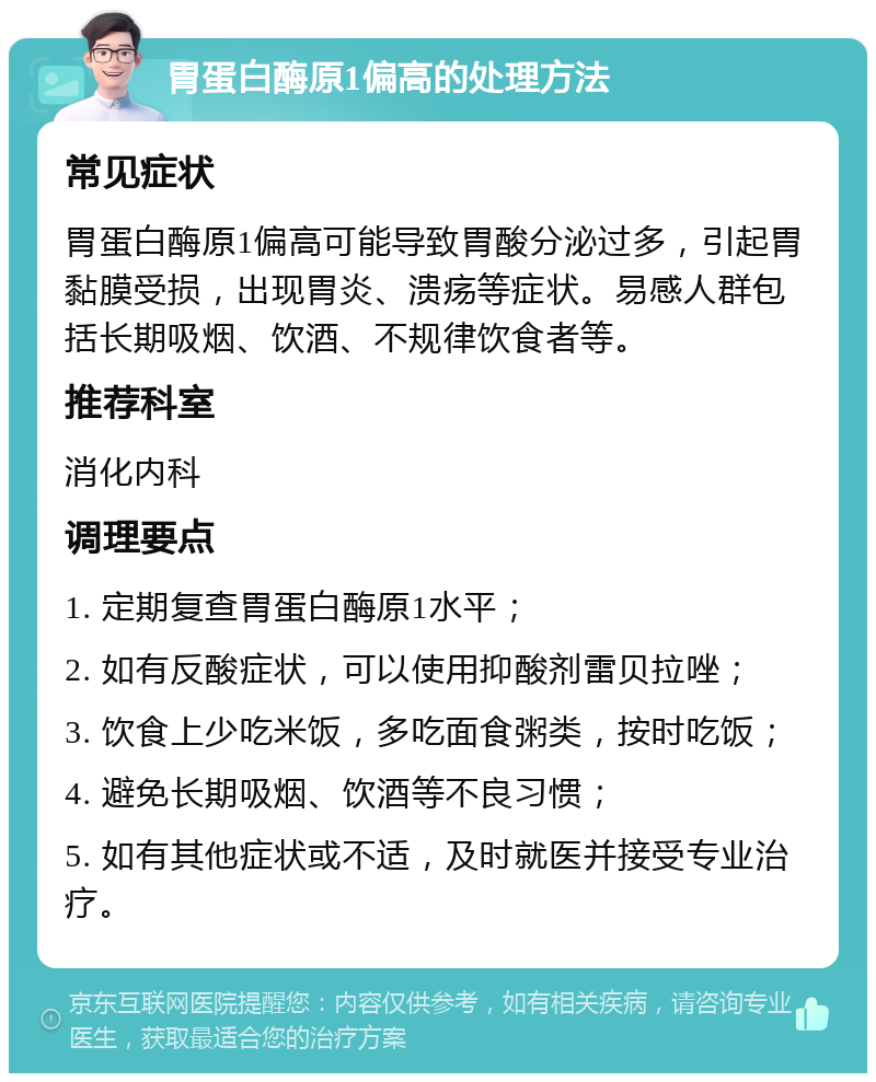 胃蛋白酶原1偏高的处理方法 常见症状 胃蛋白酶原1偏高可能导致胃酸分泌过多，引起胃黏膜受损，出现胃炎、溃疡等症状。易感人群包括长期吸烟、饮酒、不规律饮食者等。 推荐科室 消化内科 调理要点 1. 定期复查胃蛋白酶原1水平； 2. 如有反酸症状，可以使用抑酸剂雷贝拉唑； 3. 饮食上少吃米饭，多吃面食粥类，按时吃饭； 4. 避免长期吸烟、饮酒等不良习惯； 5. 如有其他症状或不适，及时就医并接受专业治疗。