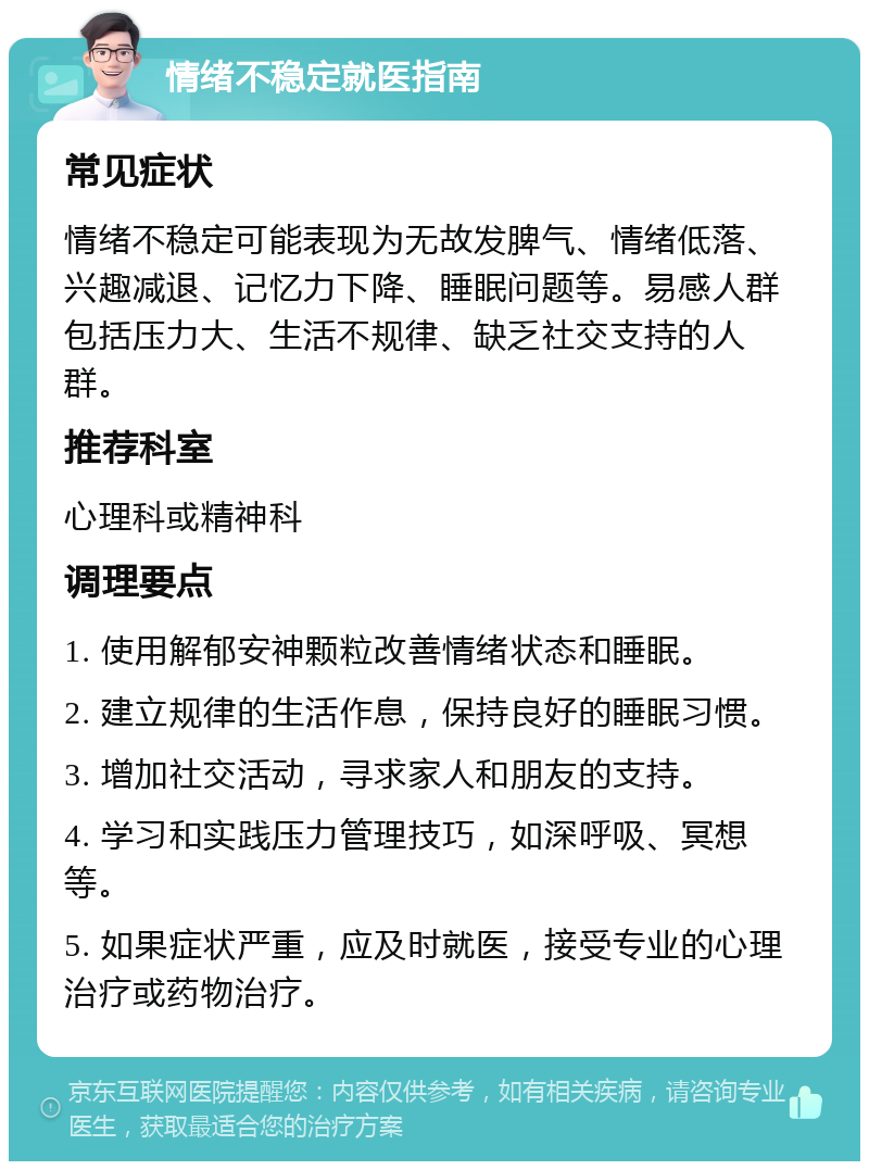 情绪不稳定就医指南 常见症状 情绪不稳定可能表现为无故发脾气、情绪低落、兴趣减退、记忆力下降、睡眠问题等。易感人群包括压力大、生活不规律、缺乏社交支持的人群。 推荐科室 心理科或精神科 调理要点 1. 使用解郁安神颗粒改善情绪状态和睡眠。 2. 建立规律的生活作息，保持良好的睡眠习惯。 3. 增加社交活动，寻求家人和朋友的支持。 4. 学习和实践压力管理技巧，如深呼吸、冥想等。 5. 如果症状严重，应及时就医，接受专业的心理治疗或药物治疗。