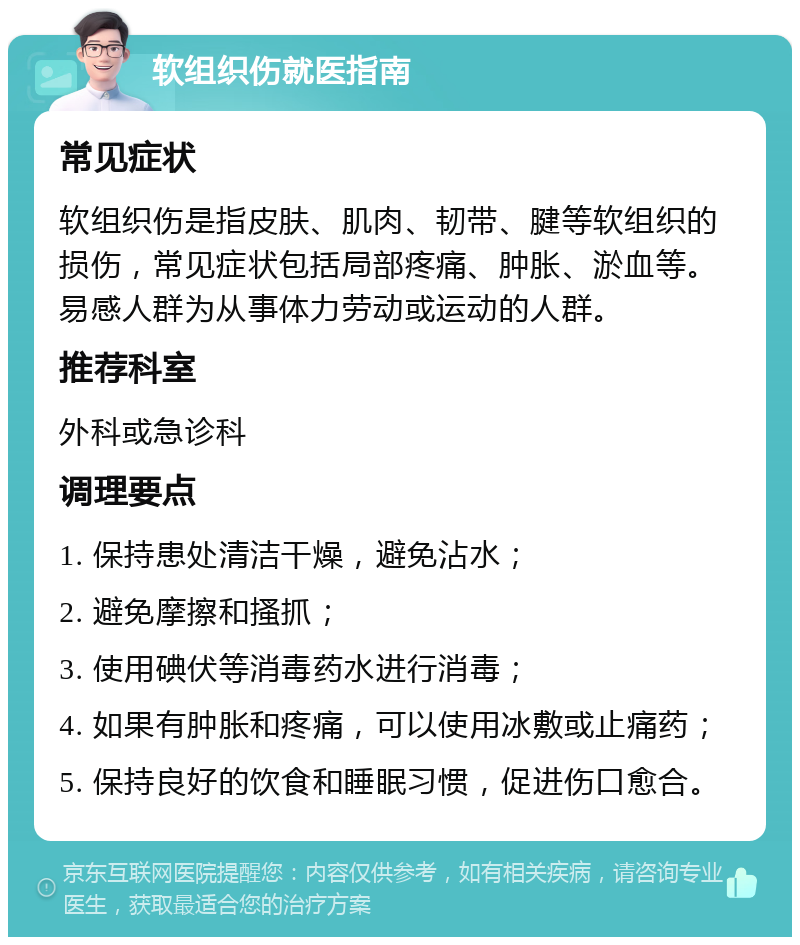 软组织伤就医指南 常见症状 软组织伤是指皮肤、肌肉、韧带、腱等软组织的损伤，常见症状包括局部疼痛、肿胀、淤血等。易感人群为从事体力劳动或运动的人群。 推荐科室 外科或急诊科 调理要点 1. 保持患处清洁干燥，避免沾水； 2. 避免摩擦和搔抓； 3. 使用碘伏等消毒药水进行消毒； 4. 如果有肿胀和疼痛，可以使用冰敷或止痛药； 5. 保持良好的饮食和睡眠习惯，促进伤口愈合。