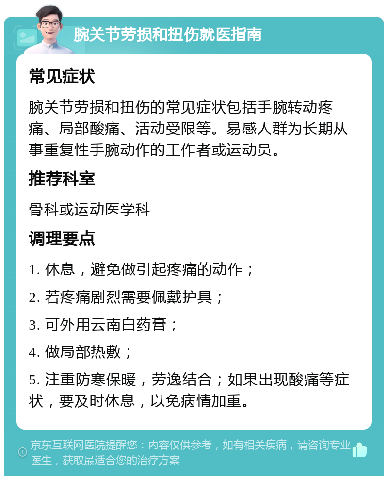 腕关节劳损和扭伤就医指南 常见症状 腕关节劳损和扭伤的常见症状包括手腕转动疼痛、局部酸痛、活动受限等。易感人群为长期从事重复性手腕动作的工作者或运动员。 推荐科室 骨科或运动医学科 调理要点 1. 休息，避免做引起疼痛的动作； 2. 若疼痛剧烈需要佩戴护具； 3. 可外用云南白药膏； 4. 做局部热敷； 5. 注重防寒保暖，劳逸结合；如果出现酸痛等症状，要及时休息，以免病情加重。