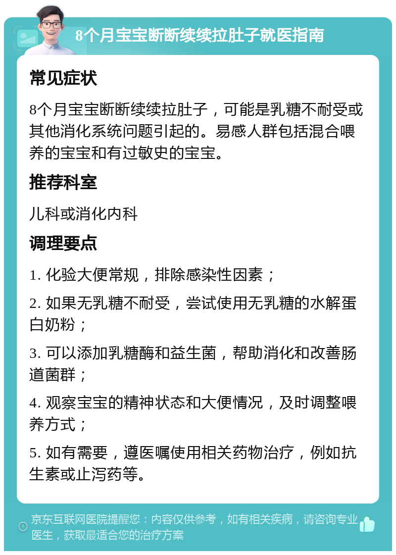 8个月宝宝断断续续拉肚子就医指南 常见症状 8个月宝宝断断续续拉肚子，可能是乳糖不耐受或其他消化系统问题引起的。易感人群包括混合喂养的宝宝和有过敏史的宝宝。 推荐科室 儿科或消化内科 调理要点 1. 化验大便常规，排除感染性因素； 2. 如果无乳糖不耐受，尝试使用无乳糖的水解蛋白奶粉； 3. 可以添加乳糖酶和益生菌，帮助消化和改善肠道菌群； 4. 观察宝宝的精神状态和大便情况，及时调整喂养方式； 5. 如有需要，遵医嘱使用相关药物治疗，例如抗生素或止泻药等。