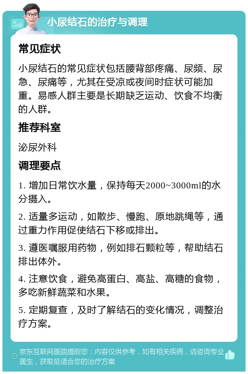 小尿结石的治疗与调理 常见症状 小尿结石的常见症状包括腰背部疼痛、尿频、尿急、尿痛等，尤其在受凉或夜间时症状可能加重。易感人群主要是长期缺乏运动、饮食不均衡的人群。 推荐科室 泌尿外科 调理要点 1. 增加日常饮水量，保持每天2000~3000ml的水分摄入。 2. 适量多运动，如散步、慢跑、原地跳绳等，通过重力作用促使结石下移或排出。 3. 遵医嘱服用药物，例如排石颗粒等，帮助结石排出体外。 4. 注意饮食，避免高蛋白、高盐、高糖的食物，多吃新鲜蔬菜和水果。 5. 定期复查，及时了解结石的变化情况，调整治疗方案。