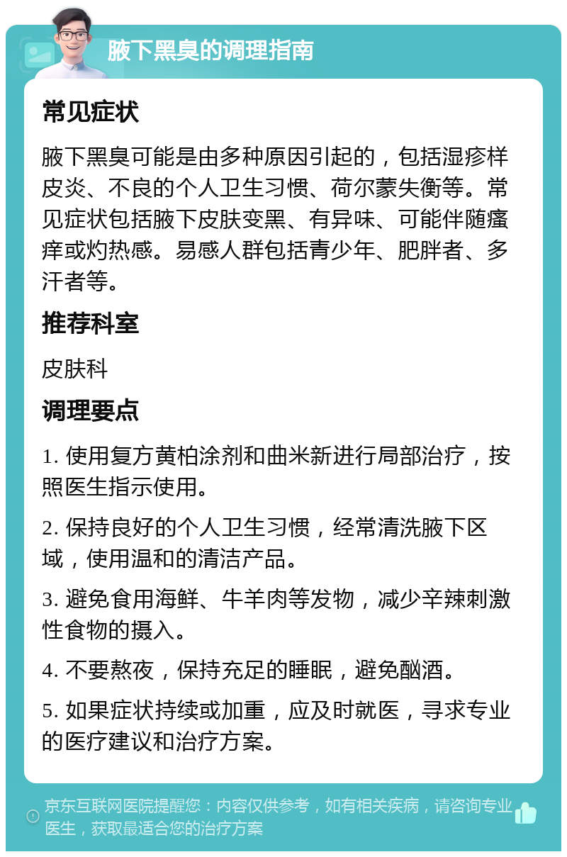 腋下黑臭的调理指南 常见症状 腋下黑臭可能是由多种原因引起的，包括湿疹样皮炎、不良的个人卫生习惯、荷尔蒙失衡等。常见症状包括腋下皮肤变黑、有异味、可能伴随瘙痒或灼热感。易感人群包括青少年、肥胖者、多汗者等。 推荐科室 皮肤科 调理要点 1. 使用复方黄柏涂剂和曲米新进行局部治疗，按照医生指示使用。 2. 保持良好的个人卫生习惯，经常清洗腋下区域，使用温和的清洁产品。 3. 避免食用海鲜、牛羊肉等发物，减少辛辣刺激性食物的摄入。 4. 不要熬夜，保持充足的睡眠，避免酗酒。 5. 如果症状持续或加重，应及时就医，寻求专业的医疗建议和治疗方案。