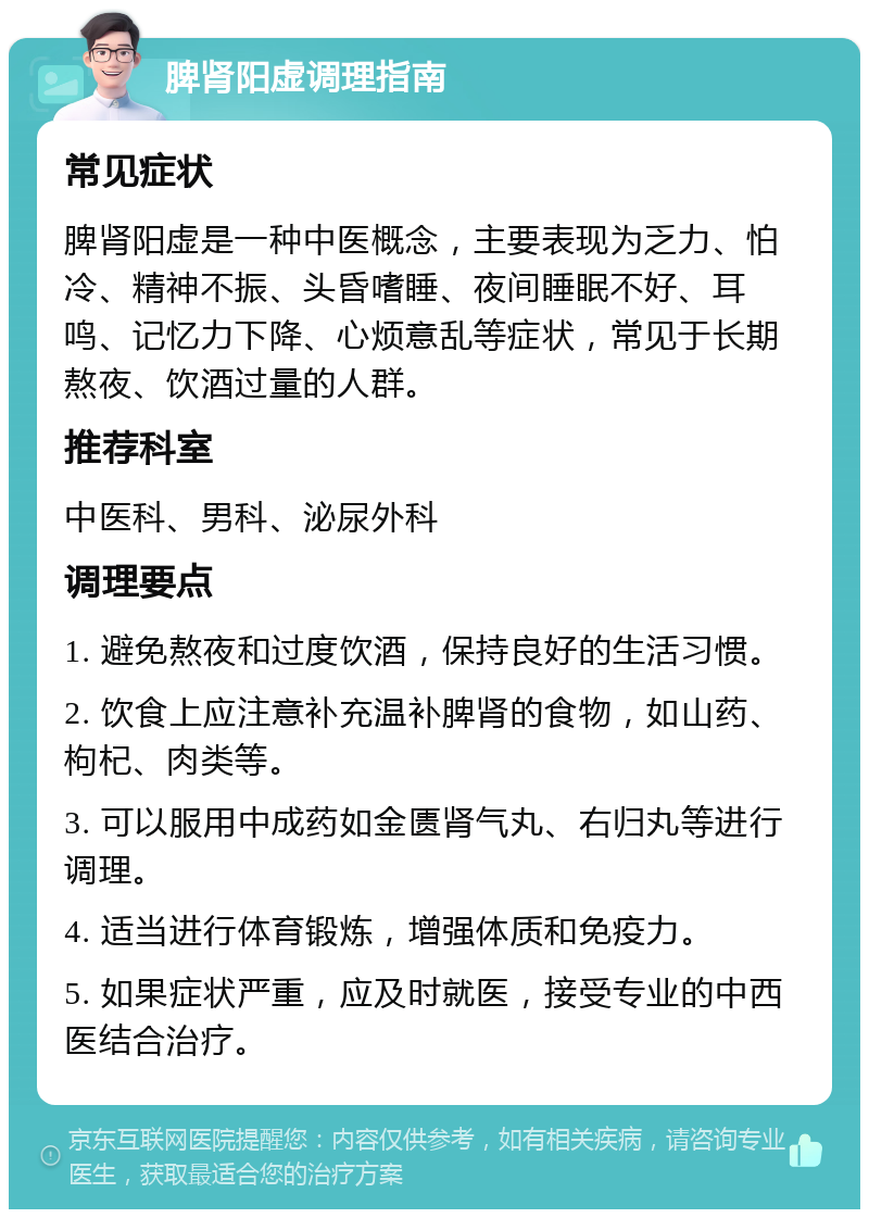 脾肾阳虚调理指南 常见症状 脾肾阳虚是一种中医概念，主要表现为乏力、怕冷、精神不振、头昏嗜睡、夜间睡眠不好、耳鸣、记忆力下降、心烦意乱等症状，常见于长期熬夜、饮酒过量的人群。 推荐科室 中医科、男科、泌尿外科 调理要点 1. 避免熬夜和过度饮酒，保持良好的生活习惯。 2. 饮食上应注意补充温补脾肾的食物，如山药、枸杞、肉类等。 3. 可以服用中成药如金匮肾气丸、右归丸等进行调理。 4. 适当进行体育锻炼，增强体质和免疫力。 5. 如果症状严重，应及时就医，接受专业的中西医结合治疗。