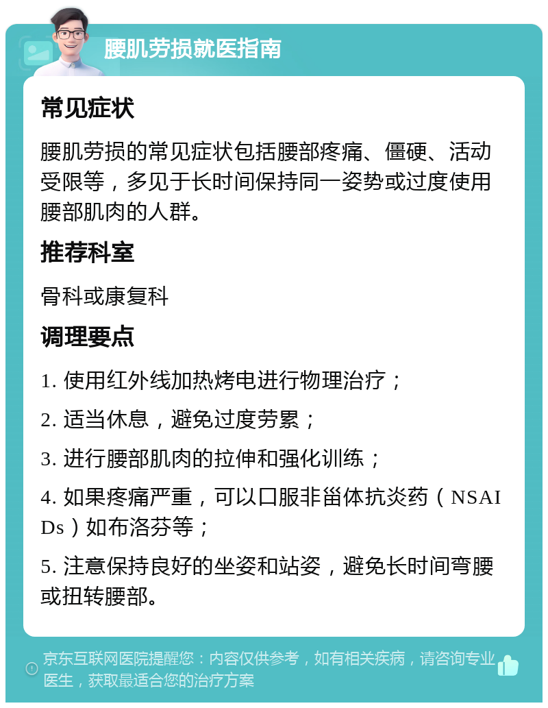 腰肌劳损就医指南 常见症状 腰肌劳损的常见症状包括腰部疼痛、僵硬、活动受限等，多见于长时间保持同一姿势或过度使用腰部肌肉的人群。 推荐科室 骨科或康复科 调理要点 1. 使用红外线加热烤电进行物理治疗； 2. 适当休息，避免过度劳累； 3. 进行腰部肌肉的拉伸和强化训练； 4. 如果疼痛严重，可以口服非甾体抗炎药（NSAIDs）如布洛芬等； 5. 注意保持良好的坐姿和站姿，避免长时间弯腰或扭转腰部。