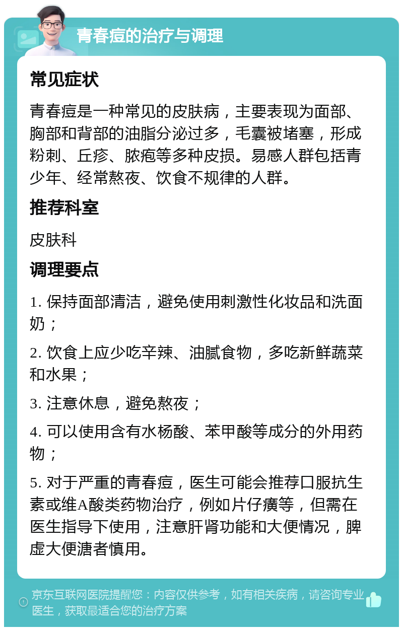 青春痘的治疗与调理 常见症状 青春痘是一种常见的皮肤病，主要表现为面部、胸部和背部的油脂分泌过多，毛囊被堵塞，形成粉刺、丘疹、脓疱等多种皮损。易感人群包括青少年、经常熬夜、饮食不规律的人群。 推荐科室 皮肤科 调理要点 1. 保持面部清洁，避免使用刺激性化妆品和洗面奶； 2. 饮食上应少吃辛辣、油腻食物，多吃新鲜蔬菜和水果； 3. 注意休息，避免熬夜； 4. 可以使用含有水杨酸、苯甲酸等成分的外用药物； 5. 对于严重的青春痘，医生可能会推荐口服抗生素或维A酸类药物治疗，例如片仔癀等，但需在医生指导下使用，注意肝肾功能和大便情况，脾虚大便溏者慎用。