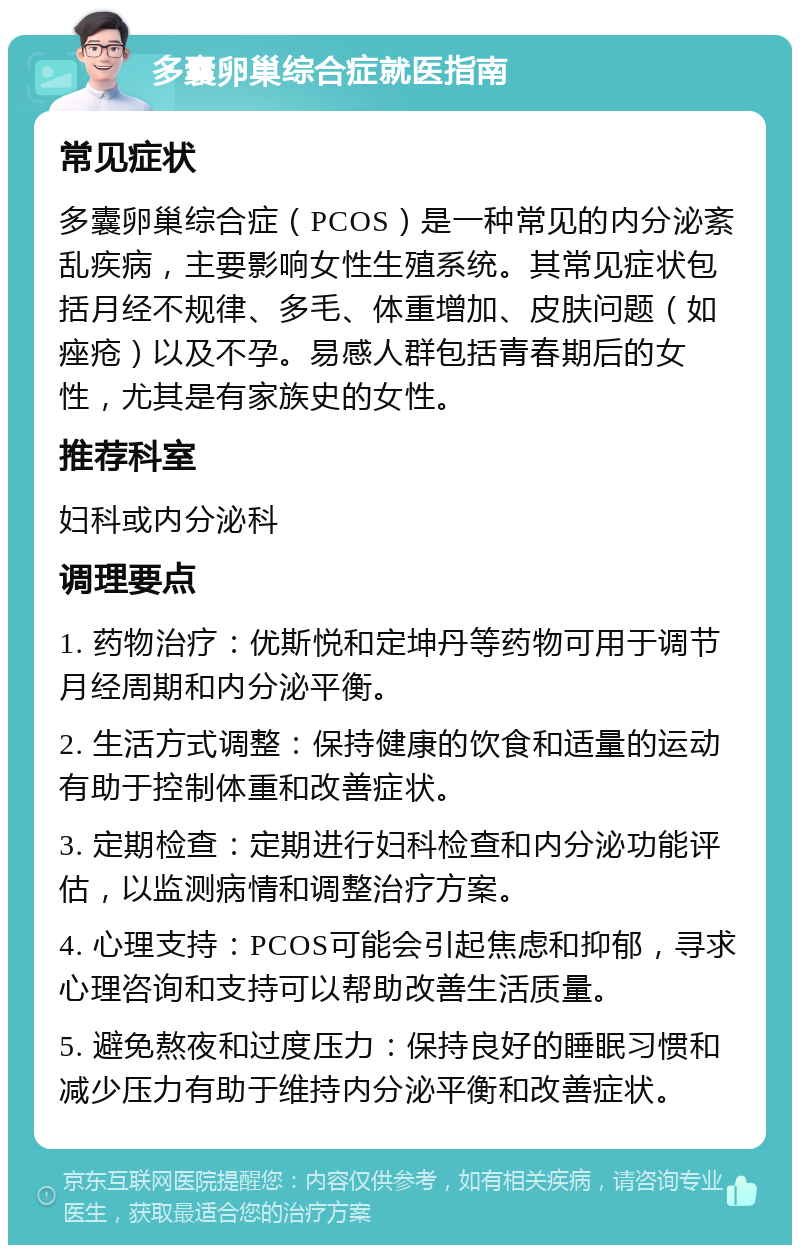 多囊卵巢综合症就医指南 常见症状 多囊卵巢综合症（PCOS）是一种常见的内分泌紊乱疾病，主要影响女性生殖系统。其常见症状包括月经不规律、多毛、体重增加、皮肤问题（如痤疮）以及不孕。易感人群包括青春期后的女性，尤其是有家族史的女性。 推荐科室 妇科或内分泌科 调理要点 1. 药物治疗：优斯悦和定坤丹等药物可用于调节月经周期和内分泌平衡。 2. 生活方式调整：保持健康的饮食和适量的运动有助于控制体重和改善症状。 3. 定期检查：定期进行妇科检查和内分泌功能评估，以监测病情和调整治疗方案。 4. 心理支持：PCOS可能会引起焦虑和抑郁，寻求心理咨询和支持可以帮助改善生活质量。 5. 避免熬夜和过度压力：保持良好的睡眠习惯和减少压力有助于维持内分泌平衡和改善症状。