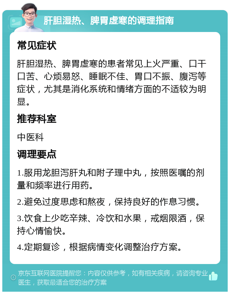 肝胆湿热、脾胃虚寒的调理指南 常见症状 肝胆湿热、脾胃虚寒的患者常见上火严重、口干口苦、心烦易怒、睡眠不佳、胃口不振、腹泻等症状，尤其是消化系统和情绪方面的不适较为明显。 推荐科室 中医科 调理要点 1.服用龙胆泻肝丸和附子理中丸，按照医嘱的剂量和频率进行用药。 2.避免过度思虑和熬夜，保持良好的作息习惯。 3.饮食上少吃辛辣、冷饮和水果，戒烟限酒，保持心情愉快。 4.定期复诊，根据病情变化调整治疗方案。