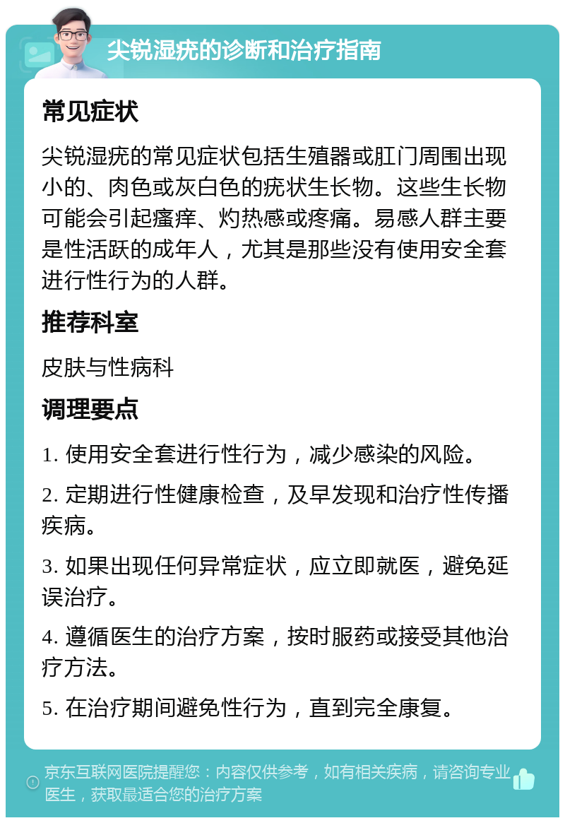 尖锐湿疣的诊断和治疗指南 常见症状 尖锐湿疣的常见症状包括生殖器或肛门周围出现小的、肉色或灰白色的疣状生长物。这些生长物可能会引起瘙痒、灼热感或疼痛。易感人群主要是性活跃的成年人，尤其是那些没有使用安全套进行性行为的人群。 推荐科室 皮肤与性病科 调理要点 1. 使用安全套进行性行为，减少感染的风险。 2. 定期进行性健康检查，及早发现和治疗性传播疾病。 3. 如果出现任何异常症状，应立即就医，避免延误治疗。 4. 遵循医生的治疗方案，按时服药或接受其他治疗方法。 5. 在治疗期间避免性行为，直到完全康复。