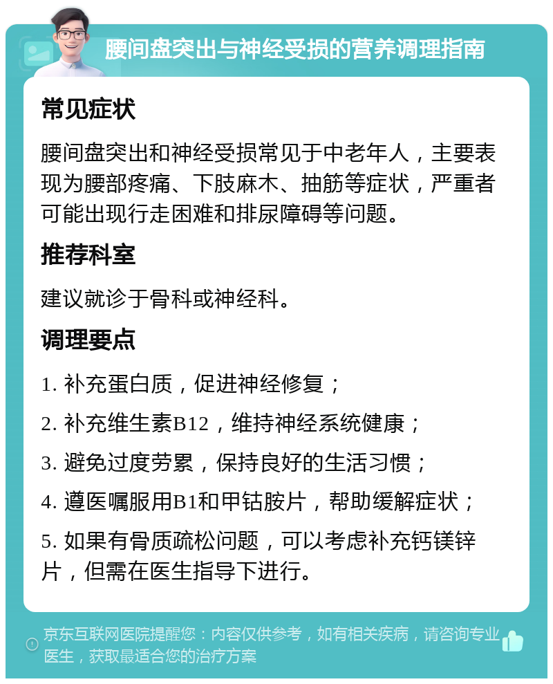 腰间盘突出与神经受损的营养调理指南 常见症状 腰间盘突出和神经受损常见于中老年人，主要表现为腰部疼痛、下肢麻木、抽筋等症状，严重者可能出现行走困难和排尿障碍等问题。 推荐科室 建议就诊于骨科或神经科。 调理要点 1. 补充蛋白质，促进神经修复； 2. 补充维生素B12，维持神经系统健康； 3. 避免过度劳累，保持良好的生活习惯； 4. 遵医嘱服用B1和甲钴胺片，帮助缓解症状； 5. 如果有骨质疏松问题，可以考虑补充钙镁锌片，但需在医生指导下进行。