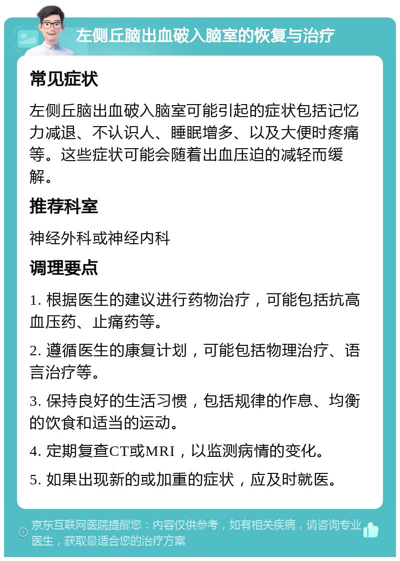 左侧丘脑出血破入脑室的恢复与治疗 常见症状 左侧丘脑出血破入脑室可能引起的症状包括记忆力减退、不认识人、睡眠增多、以及大便时疼痛等。这些症状可能会随着出血压迫的减轻而缓解。 推荐科室 神经外科或神经内科 调理要点 1. 根据医生的建议进行药物治疗，可能包括抗高血压药、止痛药等。 2. 遵循医生的康复计划，可能包括物理治疗、语言治疗等。 3. 保持良好的生活习惯，包括规律的作息、均衡的饮食和适当的运动。 4. 定期复查CT或MRI，以监测病情的变化。 5. 如果出现新的或加重的症状，应及时就医。