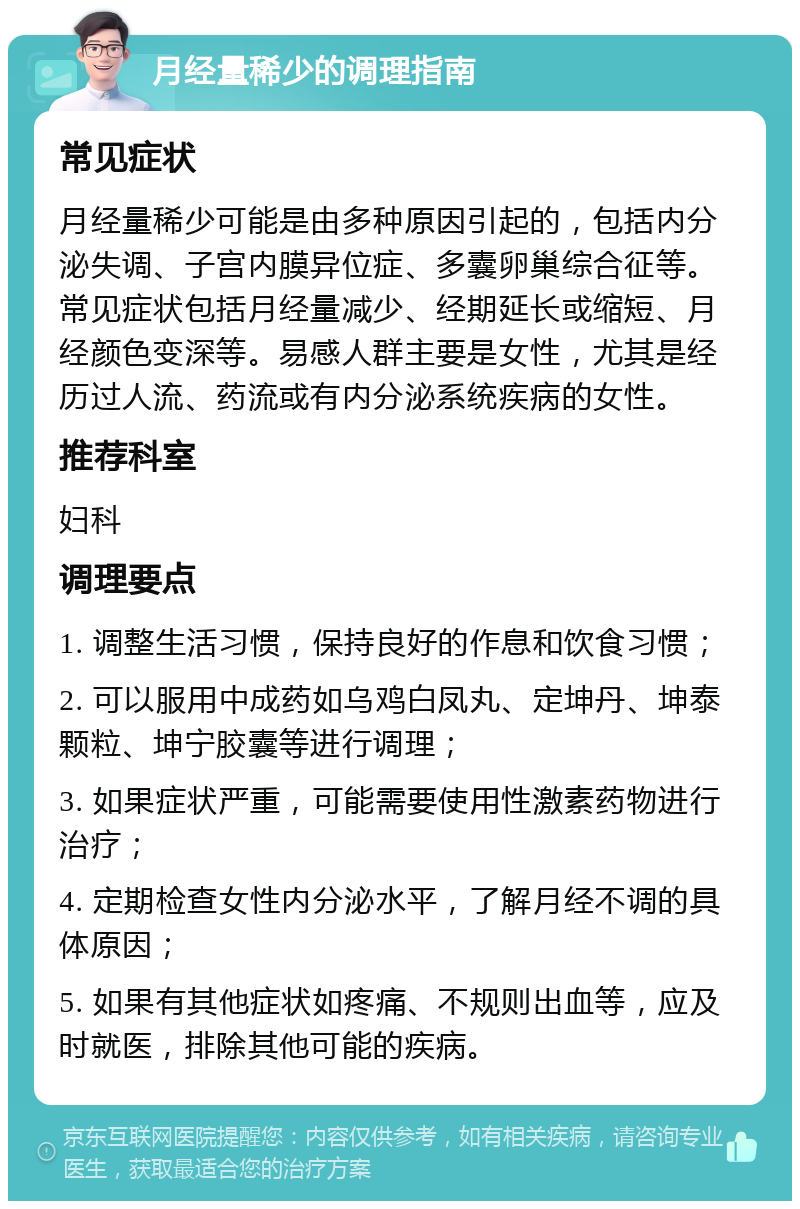 月经量稀少的调理指南 常见症状 月经量稀少可能是由多种原因引起的，包括内分泌失调、子宫内膜异位症、多囊卵巢综合征等。常见症状包括月经量减少、经期延长或缩短、月经颜色变深等。易感人群主要是女性，尤其是经历过人流、药流或有内分泌系统疾病的女性。 推荐科室 妇科 调理要点 1. 调整生活习惯，保持良好的作息和饮食习惯； 2. 可以服用中成药如乌鸡白凤丸、定坤丹、坤泰颗粒、坤宁胶囊等进行调理； 3. 如果症状严重，可能需要使用性激素药物进行治疗； 4. 定期检查女性内分泌水平，了解月经不调的具体原因； 5. 如果有其他症状如疼痛、不规则出血等，应及时就医，排除其他可能的疾病。