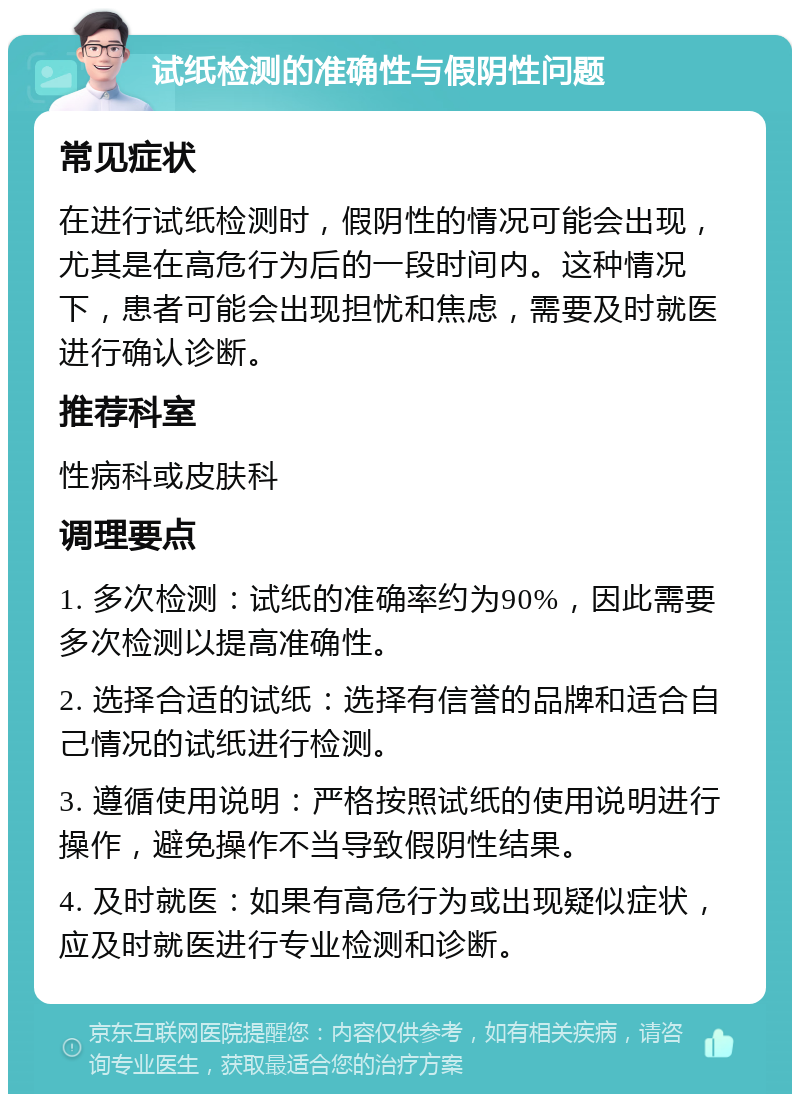 试纸检测的准确性与假阴性问题 常见症状 在进行试纸检测时，假阴性的情况可能会出现，尤其是在高危行为后的一段时间内。这种情况下，患者可能会出现担忧和焦虑，需要及时就医进行确认诊断。 推荐科室 性病科或皮肤科 调理要点 1. 多次检测：试纸的准确率约为90%，因此需要多次检测以提高准确性。 2. 选择合适的试纸：选择有信誉的品牌和适合自己情况的试纸进行检测。 3. 遵循使用说明：严格按照试纸的使用说明进行操作，避免操作不当导致假阴性结果。 4. 及时就医：如果有高危行为或出现疑似症状，应及时就医进行专业检测和诊断。