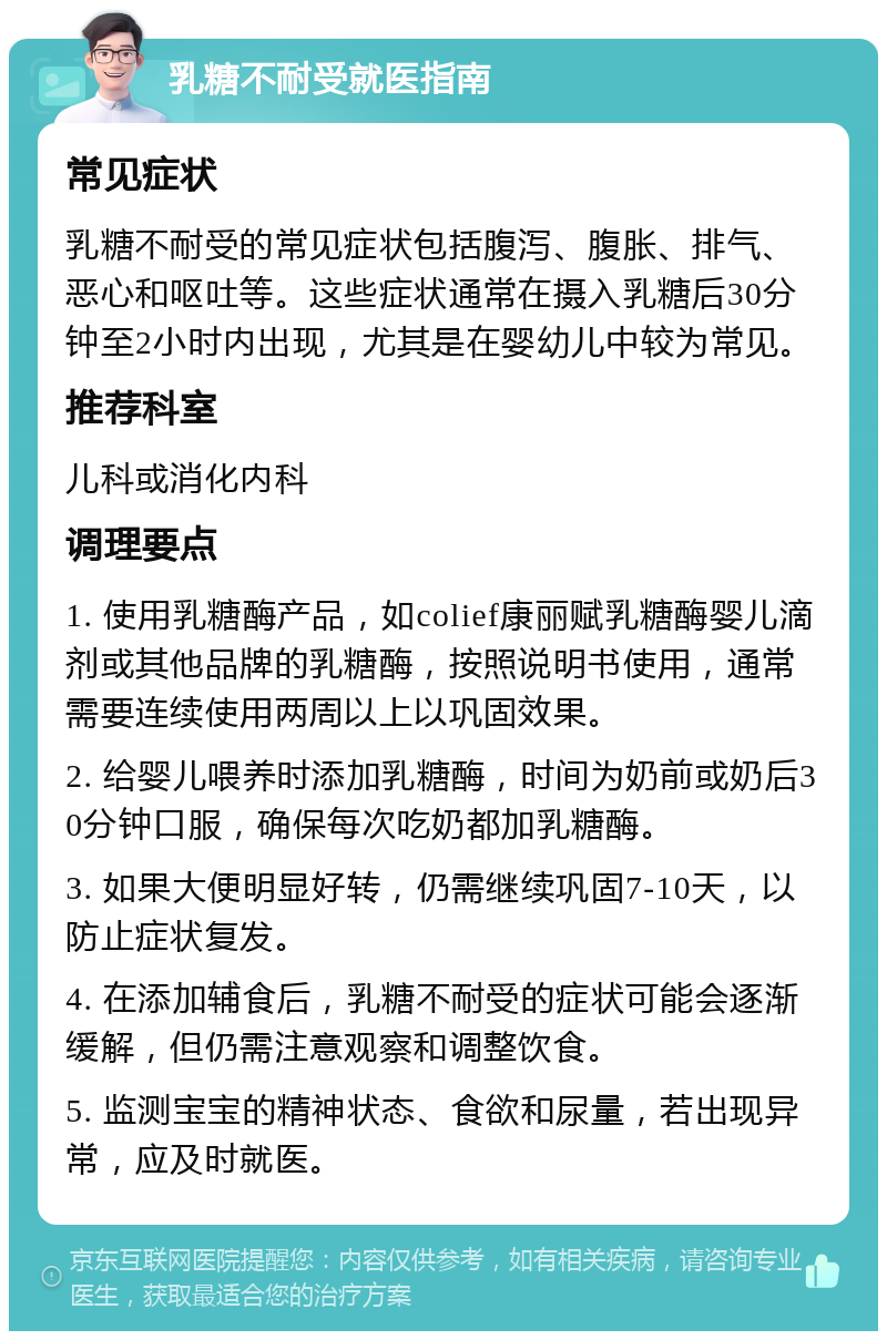 乳糖不耐受就医指南 常见症状 乳糖不耐受的常见症状包括腹泻、腹胀、排气、恶心和呕吐等。这些症状通常在摄入乳糖后30分钟至2小时内出现，尤其是在婴幼儿中较为常见。 推荐科室 儿科或消化内科 调理要点 1. 使用乳糖酶产品，如colief康丽赋乳糖酶婴儿滴剂或其他品牌的乳糖酶，按照说明书使用，通常需要连续使用两周以上以巩固效果。 2. 给婴儿喂养时添加乳糖酶，时间为奶前或奶后30分钟口服，确保每次吃奶都加乳糖酶。 3. 如果大便明显好转，仍需继续巩固7-10天，以防止症状复发。 4. 在添加辅食后，乳糖不耐受的症状可能会逐渐缓解，但仍需注意观察和调整饮食。 5. 监测宝宝的精神状态、食欲和尿量，若出现异常，应及时就医。