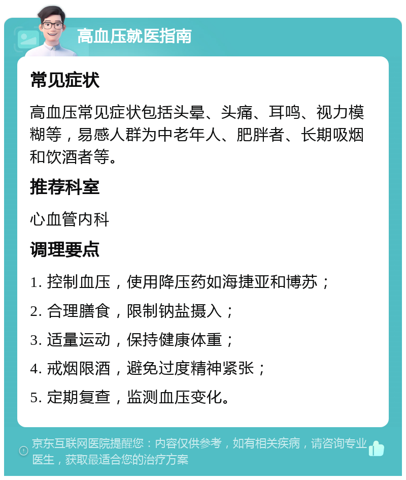 高血压就医指南 常见症状 高血压常见症状包括头晕、头痛、耳鸣、视力模糊等，易感人群为中老年人、肥胖者、长期吸烟和饮酒者等。 推荐科室 心血管内科 调理要点 1. 控制血压，使用降压药如海捷亚和博苏； 2. 合理膳食，限制钠盐摄入； 3. 适量运动，保持健康体重； 4. 戒烟限酒，避免过度精神紧张； 5. 定期复查，监测血压变化。