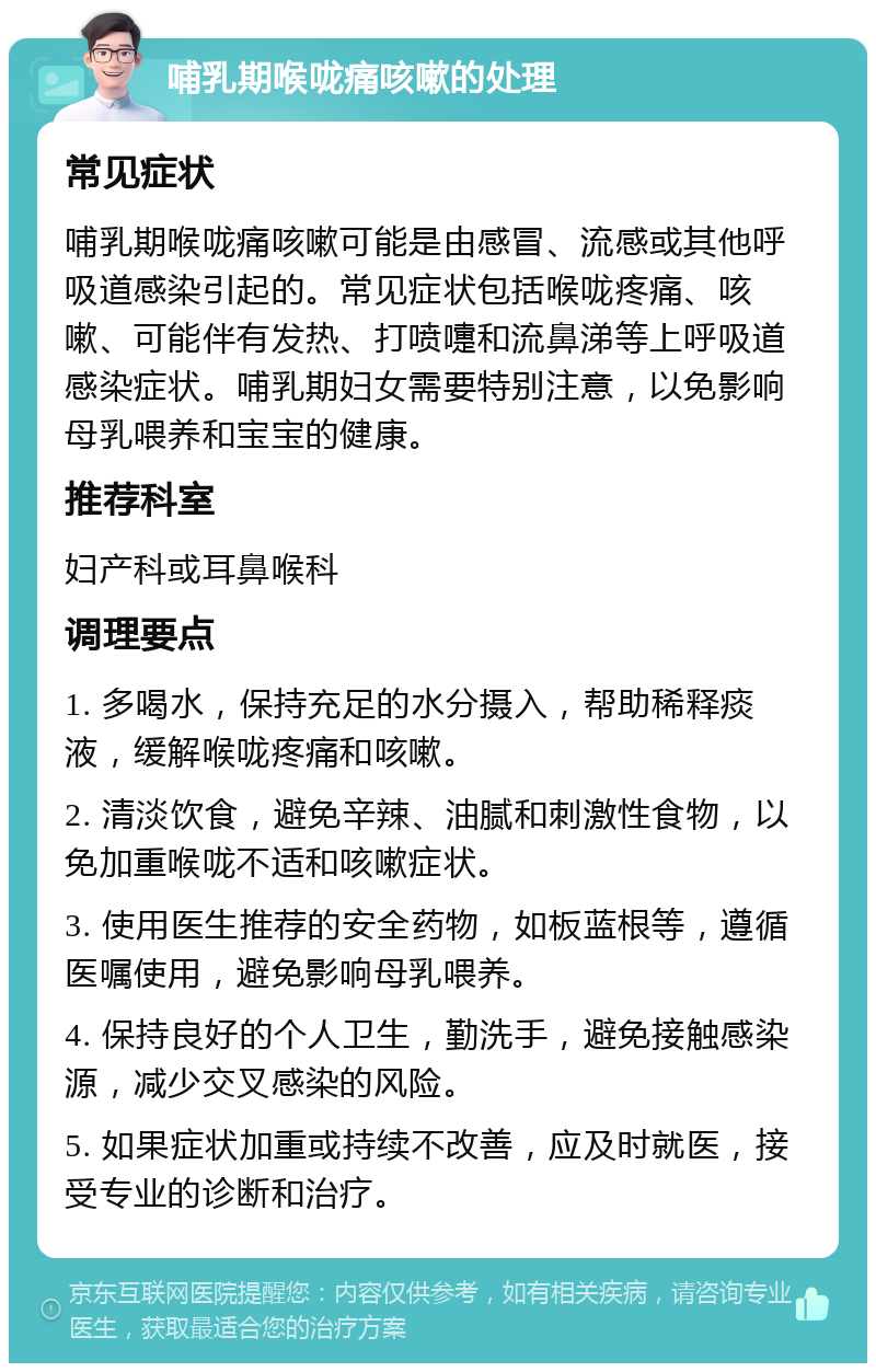 哺乳期喉咙痛咳嗽的处理 常见症状 哺乳期喉咙痛咳嗽可能是由感冒、流感或其他呼吸道感染引起的。常见症状包括喉咙疼痛、咳嗽、可能伴有发热、打喷嚏和流鼻涕等上呼吸道感染症状。哺乳期妇女需要特别注意，以免影响母乳喂养和宝宝的健康。 推荐科室 妇产科或耳鼻喉科 调理要点 1. 多喝水，保持充足的水分摄入，帮助稀释痰液，缓解喉咙疼痛和咳嗽。 2. 清淡饮食，避免辛辣、油腻和刺激性食物，以免加重喉咙不适和咳嗽症状。 3. 使用医生推荐的安全药物，如板蓝根等，遵循医嘱使用，避免影响母乳喂养。 4. 保持良好的个人卫生，勤洗手，避免接触感染源，减少交叉感染的风险。 5. 如果症状加重或持续不改善，应及时就医，接受专业的诊断和治疗。