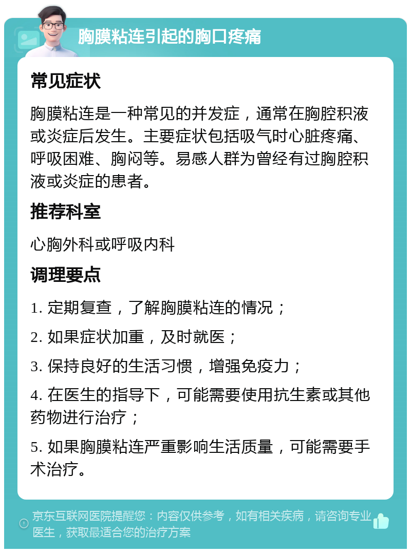 胸膜粘连引起的胸口疼痛 常见症状 胸膜粘连是一种常见的并发症，通常在胸腔积液或炎症后发生。主要症状包括吸气时心脏疼痛、呼吸困难、胸闷等。易感人群为曾经有过胸腔积液或炎症的患者。 推荐科室 心胸外科或呼吸内科 调理要点 1. 定期复查，了解胸膜粘连的情况； 2. 如果症状加重，及时就医； 3. 保持良好的生活习惯，增强免疫力； 4. 在医生的指导下，可能需要使用抗生素或其他药物进行治疗； 5. 如果胸膜粘连严重影响生活质量，可能需要手术治疗。