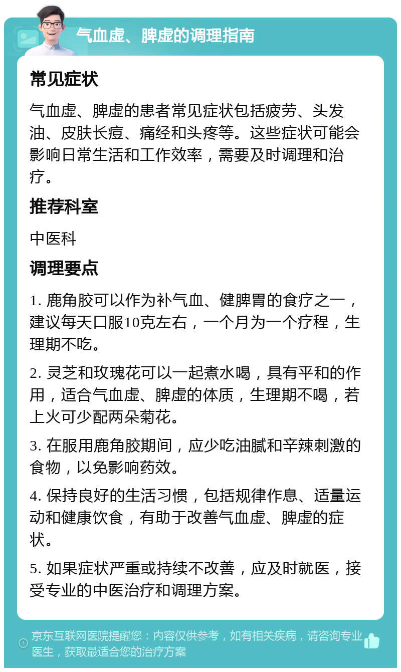 气血虚、脾虚的调理指南 常见症状 气血虚、脾虚的患者常见症状包括疲劳、头发油、皮肤长痘、痛经和头疼等。这些症状可能会影响日常生活和工作效率，需要及时调理和治疗。 推荐科室 中医科 调理要点 1. 鹿角胶可以作为补气血、健脾胃的食疗之一，建议每天口服10克左右，一个月为一个疗程，生理期不吃。 2. 灵芝和玫瑰花可以一起煮水喝，具有平和的作用，适合气血虚、脾虚的体质，生理期不喝，若上火可少配两朵菊花。 3. 在服用鹿角胶期间，应少吃油腻和辛辣刺激的食物，以免影响药效。 4. 保持良好的生活习惯，包括规律作息、适量运动和健康饮食，有助于改善气血虚、脾虚的症状。 5. 如果症状严重或持续不改善，应及时就医，接受专业的中医治疗和调理方案。