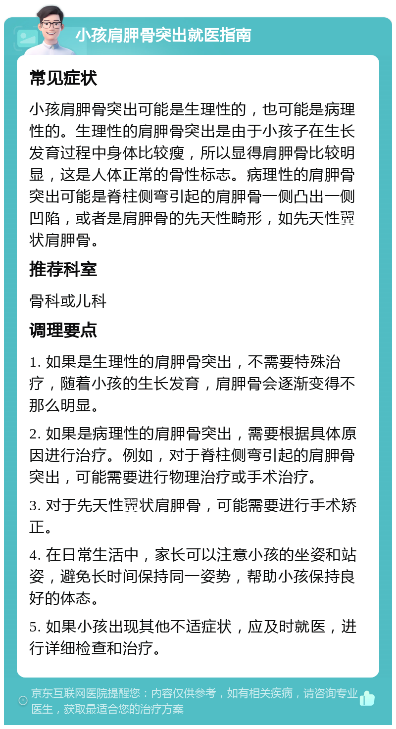 小孩肩胛骨突出就医指南 常见症状 小孩肩胛骨突出可能是生理性的，也可能是病理性的。生理性的肩胛骨突出是由于小孩子在生长发育过程中身体比较瘦，所以显得肩胛骨比较明显，这是人体正常的骨性标志。病理性的肩胛骨突出可能是脊柱侧弯引起的肩胛骨一侧凸出一侧凹陷，或者是肩胛骨的先天性畸形，如先天性翼状肩胛骨。 推荐科室 骨科或儿科 调理要点 1. 如果是生理性的肩胛骨突出，不需要特殊治疗，随着小孩的生长发育，肩胛骨会逐渐变得不那么明显。 2. 如果是病理性的肩胛骨突出，需要根据具体原因进行治疗。例如，对于脊柱侧弯引起的肩胛骨突出，可能需要进行物理治疗或手术治疗。 3. 对于先天性翼状肩胛骨，可能需要进行手术矫正。 4. 在日常生活中，家长可以注意小孩的坐姿和站姿，避免长时间保持同一姿势，帮助小孩保持良好的体态。 5. 如果小孩出现其他不适症状，应及时就医，进行详细检查和治疗。