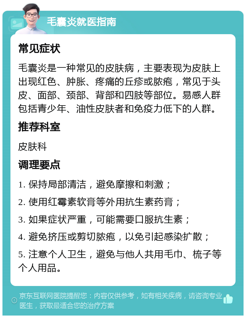 毛囊炎就医指南 常见症状 毛囊炎是一种常见的皮肤病，主要表现为皮肤上出现红色、肿胀、疼痛的丘疹或脓疱，常见于头皮、面部、颈部、背部和四肢等部位。易感人群包括青少年、油性皮肤者和免疫力低下的人群。 推荐科室 皮肤科 调理要点 1. 保持局部清洁，避免摩擦和刺激； 2. 使用红霉素软膏等外用抗生素药膏； 3. 如果症状严重，可能需要口服抗生素； 4. 避免挤压或剪切脓疱，以免引起感染扩散； 5. 注意个人卫生，避免与他人共用毛巾、梳子等个人用品。