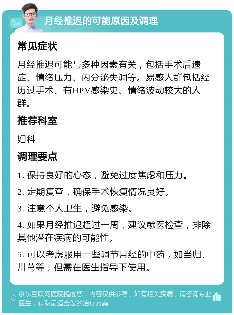 月经推迟的可能原因及调理 常见症状 月经推迟可能与多种因素有关，包括手术后遗症、情绪压力、内分泌失调等。易感人群包括经历过手术、有HPV感染史、情绪波动较大的人群。 推荐科室 妇科 调理要点 1. 保持良好的心态，避免过度焦虑和压力。 2. 定期复查，确保手术恢复情况良好。 3. 注意个人卫生，避免感染。 4. 如果月经推迟超过一周，建议就医检查，排除其他潜在疾病的可能性。 5. 可以考虑服用一些调节月经的中药，如当归、川芎等，但需在医生指导下使用。