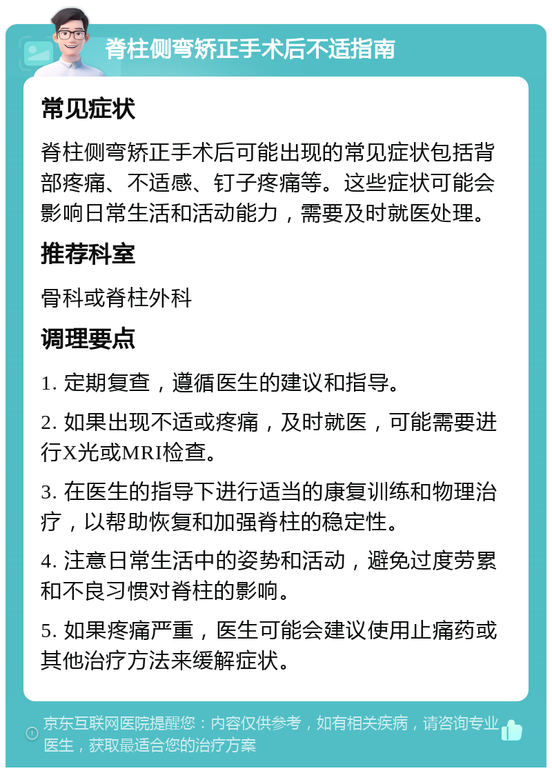 脊柱侧弯矫正手术后不适指南 常见症状 脊柱侧弯矫正手术后可能出现的常见症状包括背部疼痛、不适感、钉子疼痛等。这些症状可能会影响日常生活和活动能力，需要及时就医处理。 推荐科室 骨科或脊柱外科 调理要点 1. 定期复查，遵循医生的建议和指导。 2. 如果出现不适或疼痛，及时就医，可能需要进行X光或MRI检查。 3. 在医生的指导下进行适当的康复训练和物理治疗，以帮助恢复和加强脊柱的稳定性。 4. 注意日常生活中的姿势和活动，避免过度劳累和不良习惯对脊柱的影响。 5. 如果疼痛严重，医生可能会建议使用止痛药或其他治疗方法来缓解症状。