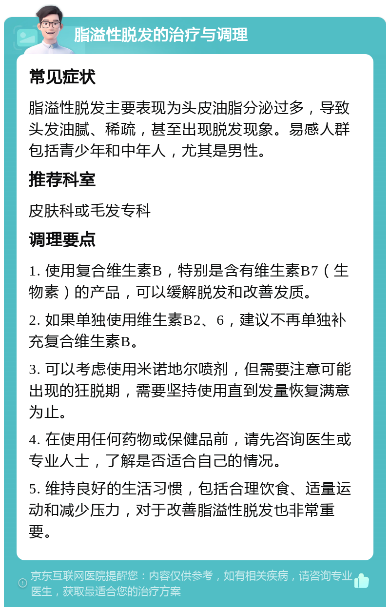 脂溢性脱发的治疗与调理 常见症状 脂溢性脱发主要表现为头皮油脂分泌过多，导致头发油腻、稀疏，甚至出现脱发现象。易感人群包括青少年和中年人，尤其是男性。 推荐科室 皮肤科或毛发专科 调理要点 1. 使用复合维生素B，特别是含有维生素B7（生物素）的产品，可以缓解脱发和改善发质。 2. 如果单独使用维生素B2、6，建议不再单独补充复合维生素B。 3. 可以考虑使用米诺地尔喷剂，但需要注意可能出现的狂脱期，需要坚持使用直到发量恢复满意为止。 4. 在使用任何药物或保健品前，请先咨询医生或专业人士，了解是否适合自己的情况。 5. 维持良好的生活习惯，包括合理饮食、适量运动和减少压力，对于改善脂溢性脱发也非常重要。