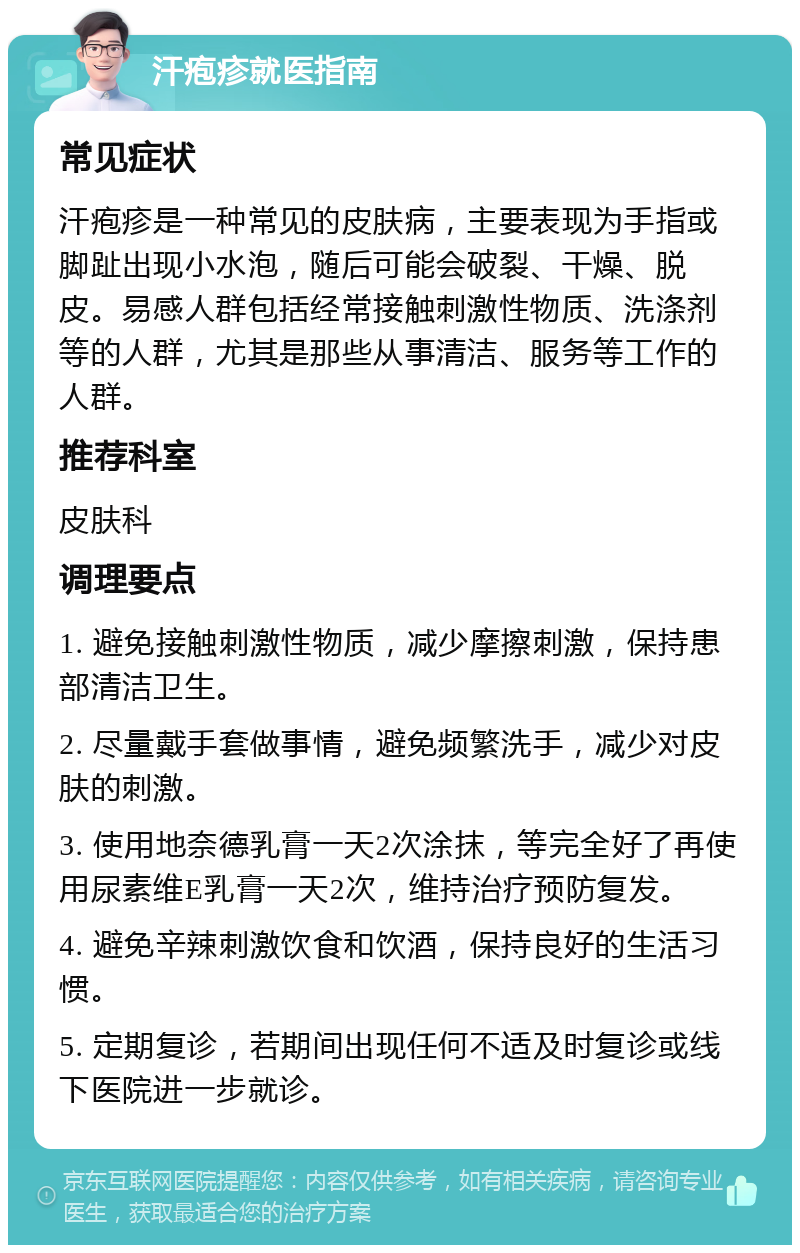 汗疱疹就医指南 常见症状 汗疱疹是一种常见的皮肤病，主要表现为手指或脚趾出现小水泡，随后可能会破裂、干燥、脱皮。易感人群包括经常接触刺激性物质、洗涤剂等的人群，尤其是那些从事清洁、服务等工作的人群。 推荐科室 皮肤科 调理要点 1. 避免接触刺激性物质，减少摩擦刺激，保持患部清洁卫生。 2. 尽量戴手套做事情，避免频繁洗手，减少对皮肤的刺激。 3. 使用地奈德乳膏一天2次涂抹，等完全好了再使用尿素维E乳膏一天2次，维持治疗预防复发。 4. 避免辛辣刺激饮食和饮酒，保持良好的生活习惯。 5. 定期复诊，若期间出现任何不适及时复诊或线下医院进一步就诊。