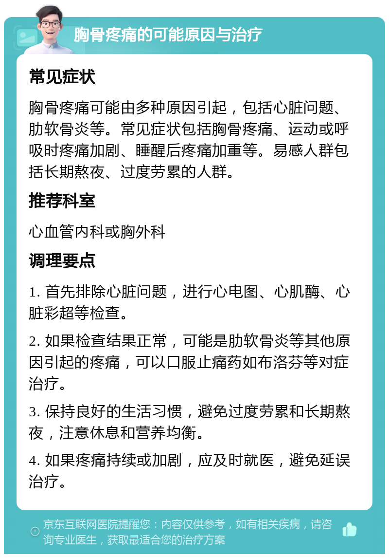 胸骨疼痛的可能原因与治疗 常见症状 胸骨疼痛可能由多种原因引起，包括心脏问题、肋软骨炎等。常见症状包括胸骨疼痛、运动或呼吸时疼痛加剧、睡醒后疼痛加重等。易感人群包括长期熬夜、过度劳累的人群。 推荐科室 心血管内科或胸外科 调理要点 1. 首先排除心脏问题，进行心电图、心肌酶、心脏彩超等检查。 2. 如果检查结果正常，可能是肋软骨炎等其他原因引起的疼痛，可以口服止痛药如布洛芬等对症治疗。 3. 保持良好的生活习惯，避免过度劳累和长期熬夜，注意休息和营养均衡。 4. 如果疼痛持续或加剧，应及时就医，避免延误治疗。